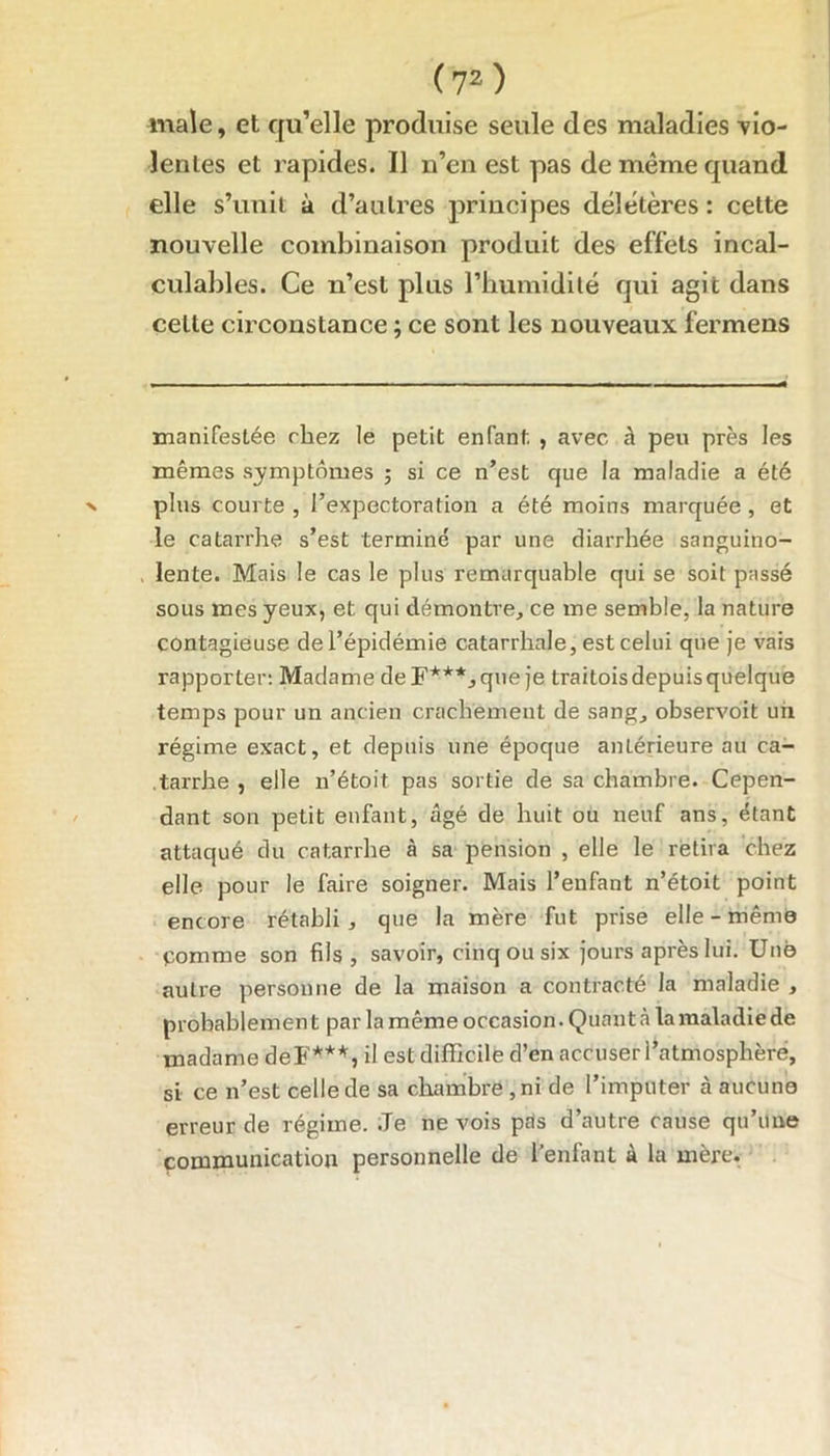 male, et qu’elle produise seule des maladies vio- lentes et rapides. Il n’en est pas de même quand elle s’unit à d’autres principes délétères : cette nouvelle combinaison produit des effets incal- culables. Ce n’est plus l’bumidité qui agit dans celte circonstance ; ce sont les nouveaux fermens manifestée riiez le petit enfant , avec à peu près les mêmes symptômes ; si ce n’est que la maladie a été plus courte , l’expectoration a été moins marquée, et le catarrhe s’est terminé par une diarrhée sanguino- lente. Mais le cas le plus remarquable qui se soit passé sous mes yeux, et qui démontre, ce me semble, la nature contagieuse de l’épidémie catarrhale, est celui que je vais rapporter: Madame de F***, que je traitois depuis quelque temps pour un ancien crachement de sang, observoit uii régime exact, et depuis une époque antérieure au ca- .tarrhe , elle n’étoit pas sortie de sa chambre. Cepen- dant son petit enfant, âgé de huit ou neuf ans, étant attaqué du catarrhe à sa pension , elle le retira chez elle pour le faire soigner. Mais l’enfant n’étoit point encore rétabli, que la mère fut prise elle - même Comme son fils, savoir, cinq ou six jours après lui. Une auti'e personne de la maison a contracté la maladie , probablemen t par la même occasion. Quant à la maladie de madame deF***, il est difficile d’en accuser l’atmosphère, si ce n’est celle de sa chambre , ni de l’imputer à aucune erreur de régime. .Te ne vois pris d’autre cause qu’une communication personnelle de l’enfant à la mère.