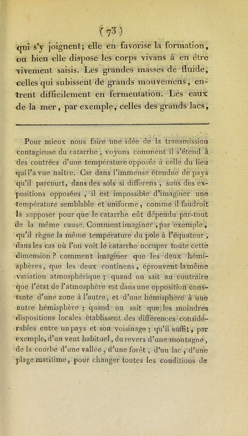 qui s’y joignent; elle en favorise la formation, ou bien elle dispose les corps vivans à en être -vivement saisis. Les grandes masses de fluide, celles qui subissent de grands mouvemens, en- trent difficilement en fermentation. Les eaux de la mer, par exemple, celles des grands lacs, Pour mieux nous faire Une idée de la transmission contagieuse du catarrhe, voyons comment il s’étend à des contrées d’une température opposée à celle du lieu cjuil’avue naître. Car dans l’immense étendue de pa3's qu’il parcourt, dans des sols si differens , sous des ex- positions opposées , il est impossible d’imaginer une température semblable et uniforme , comme il faudroit la supposer pour que le catarrhe eût dépendu par-tout de la même cause. Commentimaginér , par exemple, qu’il règne la même température du pôle à l’équateur, dans les cas où l’on voit lé catarrhe occuper toute cette dimension ? comment imaginer que les deux hémi- sphères, que les deux continens, éprouvent la même variation atmosphérique; quand on sait au contraire que l’état de l’atmosphère est dans une opposition cons- tante d’une zone cà l’autre, et d’une hémisphère cà une autre hémisphère ; quand on sait que les moindres dispositions locales établissent des différences considé- rables entre un pays et son voisinage ; qu’il suffit, par exemple, d’un vent habituel, du revers d’une montagne, de la courbe d’une vallée , d’une forêt, d’un lac , d’une plage maritime, pour changer toutes les conditions de