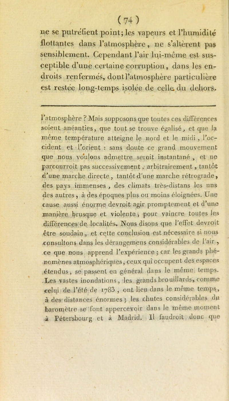 ne se putréfient point; les vapeurs et l’humidité flottantes clans l’atmosphère, ne s’altèrent pas sensiblement. Cependant l’air lui-même est sus- ceptible d’une certaine corruption, dans les en- droits renfermés, dont l’atmosphère particulière est restée long-temps isolée de cellu du dehors. l’atmosphère ? Mais supposons que toutes ces différences soient anéanties, que tout se trouve égalisé, et que la même température atteigne le nord et le midi , l’oc- cident et l’orient : sans doute ce grand mouvement que nous vo’ulons admettre seioit instantané , et ne parcourroit pas successivement, arbitrairement, tantôt d’une marche directe, tantôt d’une marche rétrograde, des pays immenses , des climats très-distans les uns des autres , à des époques plus ou moins éloignées. Une cause aussi énqrme devrait agir promptement et d’une manière brusque et violente, pour vaincre toutes les différences de localités. Nous disons que l’effet devrait être soudain, et cette conclusion est nécessaire si nous consultons dans les dérangemens considérables de l’air , ce que nous apprend l’expérience; car les grands phé- nomènes atmosphériques, ceux qui occupent dçs espaces étendus, se passent en général dans le même temps. Les vastes inondations, les grands brouillards, comme celui de l’été de 1783 , ont lieu dans le même temps, à des distances énormes; les chutes considérables du baromètre se font appercevQÛr dans le même moment à Pétersbourg et à Madrid. Il faudrait doue que