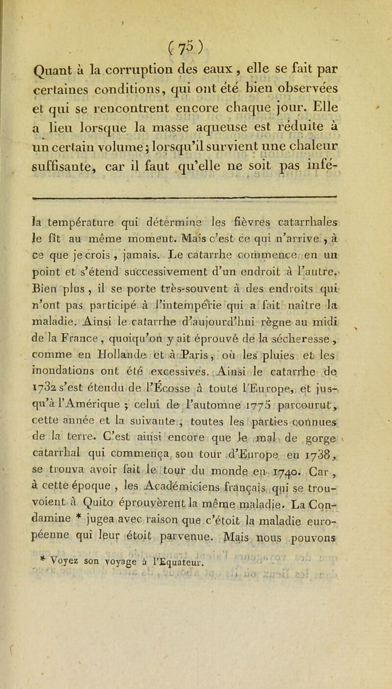 Quant à la corruption des eaux , elle se fait par certaines conditions, qui ont été bien observées et qui se rencontrent encore chaque jour. Elle a lieu lorsque la masse aqueuse est réduite à un certain volume ; lorsqu’il survient une chaleur suffisante, car il faut qu’elle ne soit pas inlé- la température qui détermine les fièvres catarrhales le fît au même moment. Mais c’est ce qui n’arrive , à es que je crois, jamais. Le catarrhe commence en un point et s’étend successivement d’un endroit à l’autre. Bien plus , il se porte très-souvent à des endroits qui n’ont pas participé à l’intempérie qui a fait naître la maladie. Ainsi le catarrhe d’aujourd’hui règne au midi de la France, quoiqu’on y ait éprouvé de la sécheresse , comme en Hollande et à Paris, où les pluies et les inondations ont été excessives. Ainsi le catarrhe de 1782s’est étendu de l’Ecosse à toute l’Europe, et jus- qu’à l’Amérique ; celui de l’automne 1776 parcourut, cette année et la suivante , toutes les parties connues de la terre. C’est ainsi encore que le mal de gorge > catarrhal qui commença son tour d’Europe en 1738, se trouva avoir fait le tour du monde en 1740. Car , à cette époque , les Académiciens français qui se trou- voient à Quito éprouvèrent la même maladie. La Cqn- damine * jugea avec raison que c’étoit la maladie euro- péenne qui leur étoit parvenue. Mais nous pouvons * Voyez son voyage à l’Equateur.