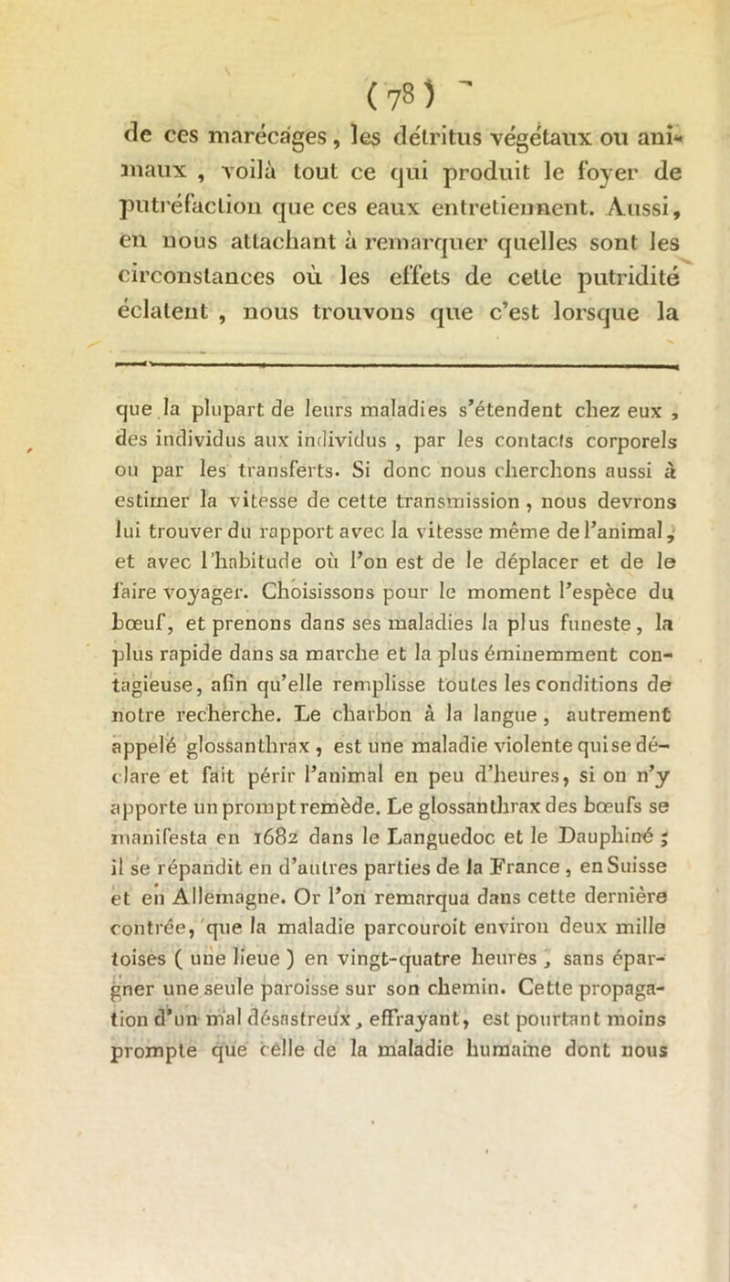 de ces marécages , les détritus végétaux ou ani- maux , voilà tout ce qui produit le foyer de putréfaction que ces eaux entretiennent. Aussi, en nous attachant à remarquer quelles sont les circonstances où les effets de celle putridité éclatent , nous trouvons que c’est lorsque la que la plupart de leurs maladies s’étendent chez eux , des individus aux individus , par les contacts corporels ou par les transferts. Si donc nous cherchons aussi à estimer la vitesse de cette transmission , nous devrons lui trouver du rapport avec la vitesse même de l’animal, et avec l’habitude où l’on est de le déplacer et de le faire voyager. Choisissons pour le moment l’espèce du bœuf, et prenons dans ses maladies la plus funeste, la plus rapide dans sa marche et la plus éminemment con- tagieuse, afin qu’elle remplisse toutes les conditions de notre recherche. Le charbon à la langue , autrement appelé glossanthrax , est une maladie violente qui se dé- clare et fait périr l’animal en peu d’heures, si on n’y apporte un prompt remède. Le glossanthrax des bœufs se manifesta en 1682 dans le Languedoc et le Dauphiné ; il se répandit en d’autres parties de la France , en Suisse et en Allemagne. Or l’on remarqua dans cette dernière contrée, que la maladie parcouroit environ deux mille toises ( une lieue ) en vingt-quatre heures , sans épar- gner une seule paroisse sur son chemin. Cette propaga- tion d’un mal désastreux, effrayant, est pourtant moins prompte que celle de la maladie humaine dont nous