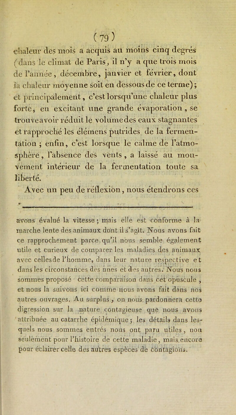 chaleur des mois a acquis au moins cinq degrés ( dans le climat de Paris, il n’y a que trois mois de l’année, décembre, janvier et février, dont la chaleur moyenne soit en dessous de ce terme); et principalement, c’est lorsqu’une chaleur plus forte, en excitant une grande évaporation , se trouve avoir réduit le volume des eaux stagnantes et rapproché les élémens putrides de la fermen- tation ; enfin, c’est lorsque le calme de l’atmo- sph ère, l’absence des vents , a laissé au mou- vement intérieur de la fermentation toute sa liberté. Avec un peu de réflexion, nous étendrons ces avons évalué la vitesse ; mais elle est conforme à la marche lente des animaux dont il s’agit. Nous avons fait ce rapprochement parce qu’il nous semble également utile et curieux de comparer les maladies des animaux avec celles de l’homme, dans leur nature respective et dans les circonstances des unes et des autres. Nous nous sommes proposé cette comparaison dans cet opuscule , et nous la suivons ici comme nous avons fait dans nos autres ouvrages. Au surplus , on nous pardonnera cette digression sur la nature contagieuse que nous avons attribuée au catarrhe épidémique; les détails dans les- quels nous sommes entrés nous ont paru utiles , non seulement pour l’histoire de cette maladie, mais.encore pour éclairer celle des autres espèces'dé contagions.