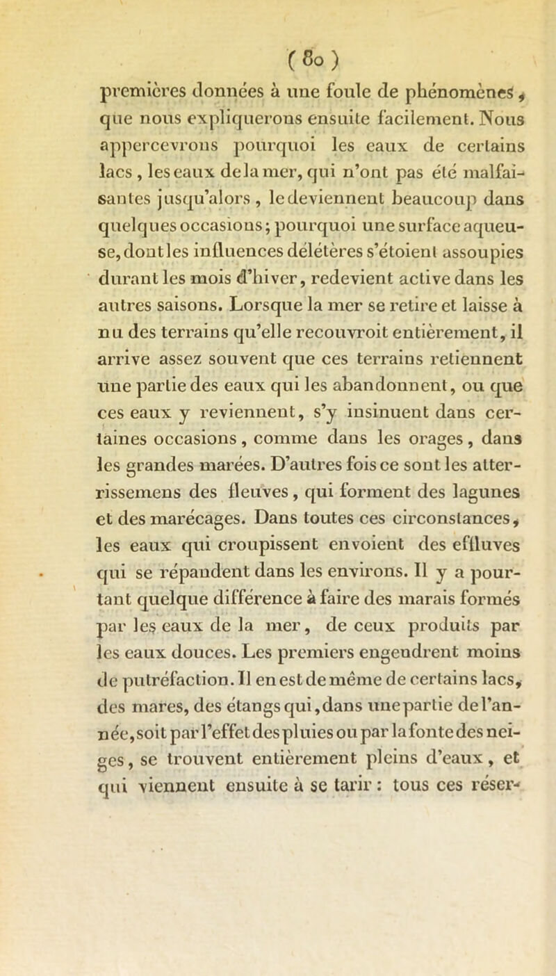 premières données à une fonle de phénomènes, que nous expliquerons ensuite facilement. Nous appercevrous pourquoi les eaux de certains lacs , les eaux delà mer, qui n’ont pas été malfai- santes jusqu’alors , le deviennent beaucoup dans quelques occasions ; pourquoi une surface aqueu- se, dontles influences délétères s’étoienl assoupies durant les mois d’hiver, redevient active dans les autres saisons. Lorsque la mer se retire et laisse à nu des terrains qu’elle recouvroit entièrement, il arrive assez souvent que ces terrains retiennent une partie des eaux qui les abandonnent, ou que ces eaux y reviennent, s’y insinuent dans cer- taines occasions , comme dans les orages , dans les grandes marées. D’autres fois ce sont les atter- rissemens des fleuves, qui forment des lagunes et des mai’écages. Dans toutes ces circonstances * les eaux qui croupissent envoient des effluves qui se répandent dans les environs. Il y a pour- tant quelque différence à faire des marais formés par les eaux de la mer, de ceux produits par les eaux douces. Les premiers engendrent moins de putréfaction. Il en est de même de certains lacs* des mares, des étangs qui, dans unepartie de l’an- née, soi t par l’effet des pl uies ou par la fonte des nei- ges , se trouvent entièrement pleins d’eaux, et qui viennent ensuite à se tarir : tous ces réser-