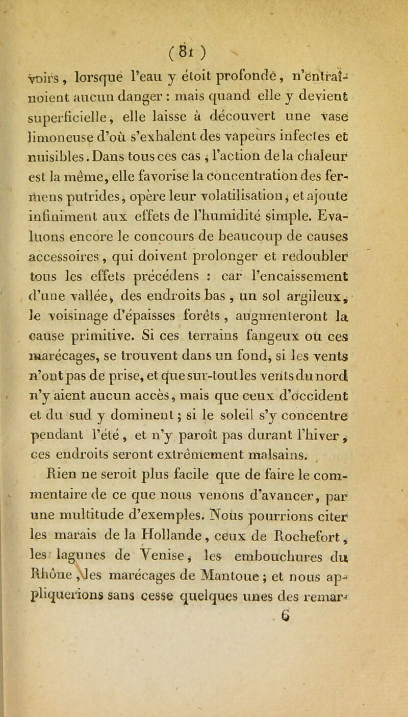 (8t ) voirs , lorsque l’eau y étoit profonde, n’ëntraî- noient aucun danger : mais quand elle y devient superficielle, elle laisse à découvert une vase limoneuse d’où s’exhalent des vapeurs infectes et nuisibles. Dans tous ces cas , l’action delà chaleur est la même, elle favorise la Concentration des fer- îiiens putrides, opère leur volatilisation, et ajoute infiniment aux effets de l’humidité simple. Eva- luons encore le concours de beaucoup de causes accessoires, qui doivent prolonger et redoubler tous les effets précédens : car l’encaissement d’une vallée, des endroits bas , un sol argileux, le voisinage d’épaisses forêts , augmenteront la cause primitive. Si ces terrains fangeux ou ces marécages, se trouvent dans un fond, si les vents n’ont pas de prise, et que sur-tout les vents du nord n’y aient aucun accès, mais que ceux d’occident et du sud y dominent ; si le soleil s’y concentre pendant l’été , et n’y paroît pas durant l’hiver , ces endroits seront extrêmement malsains. Rien ne seroit plus facile que de faire le com- mentaire de ce que nous venons d’avancer, par une multitude d’exemples. Nous pourrions citer les marais de la Hollande, ceux de Rochefort, les lagunes de Venise * les embouchures du Rhône ,\les marécages de Mantoue; et nous ap- pliquerions sans cesse quelques unes des remar^ 6