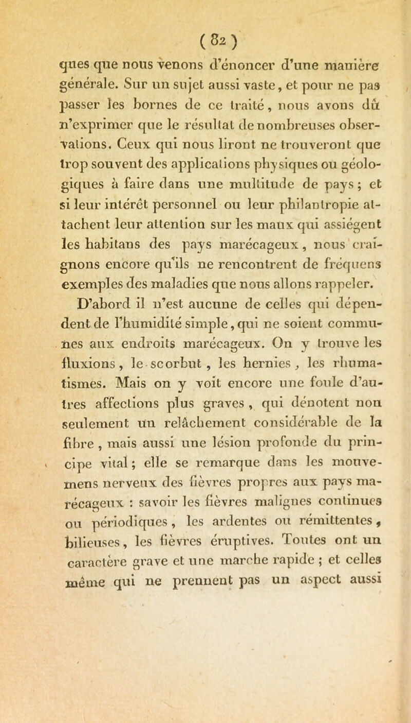 ques que nous venons d’énoncer d’une manière générale. Sur un sujet aussi vaste, et pour ne pas passer les bornes de ce traité, nous avons du n’exprimer que le résultat de nombreuses obser- vations. Ceux qui nous liront ne trouveront que trop souvent des applications physiques ou géolo- giques à faire dans une multitude de pays ; et si leur intérêt personnel ou leur philantropie at- tachent leur attention sur les maux qui assiègent les habitaus des pays marécageux, nous crai- gnons encore qu’ils ne rencontrent de fréquens exemples des maladies que nous allons rappeler. D’abord il n’est aucune de celles qui dépen- dent de l’humidité simple, qui ne soient commu- nes aux endroits marécageux. On y trouve les lluxions, le scorbut , les hernies, les rhuma- tismes. Mais on y voit encore une foule d’au- tres affections plus graves , qui dénotent nou seulement un relâchement considérable de la fibre , mais aussi une lésion profonde du prin- > cipe vital ; elle se remarque dans les mouve- mens nerveux des lièvres propres aux pays ma- récageux : savoir les fièvres malignes continues ou périodiques , les ardentes ou rémittentes, bilieuses, les fièvres éruptives. Toutes ont un caractère grave et une marche rapide ; et celles même qui ne prennent pas un aspect aussi