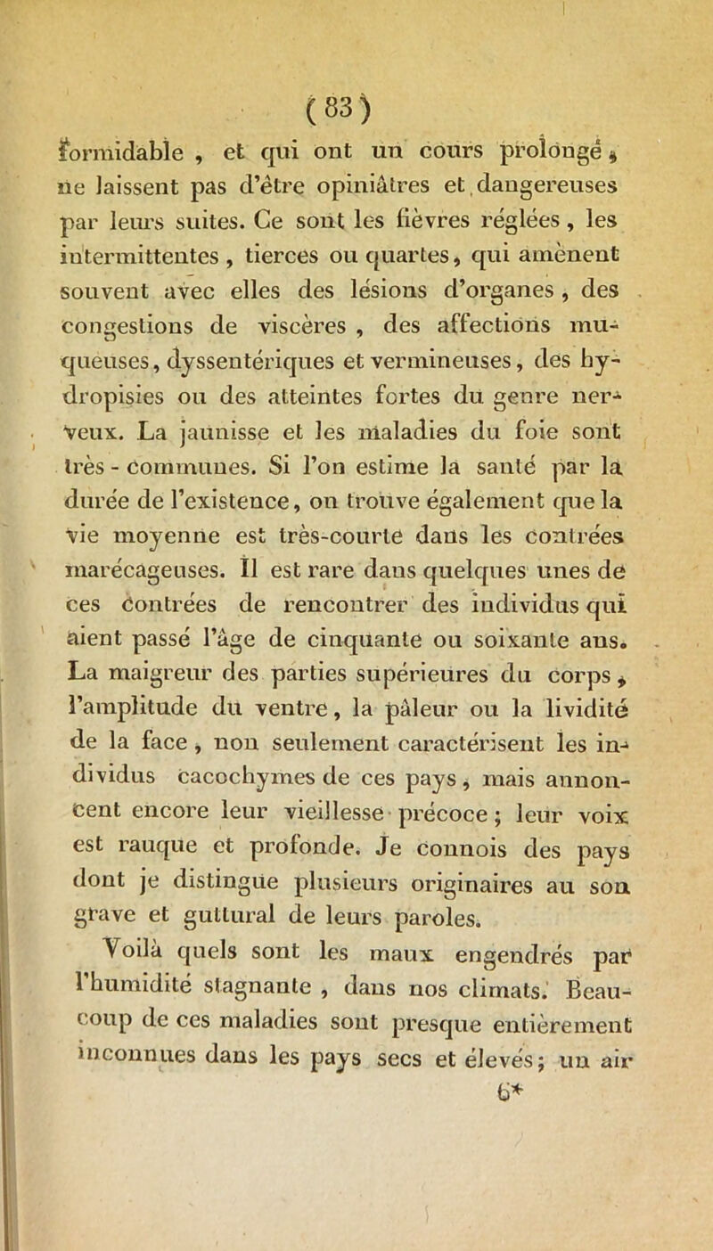 formidable , et qui ont un cours prolongé * ne laissent pas d’être opiniâtres et dangereuses par leurs suites. Ce sont les lièvres réglées, les intermittentes , tierces ou quartes, qui amènent souvent avec elles des lésions d’organes , des congestions de viscères , des affections mu- queuses , dyssentériques et vermineuses, des hy- dropisies ou des atteintes fortes du genre ner- veux. La jaunisse et les maladies du foie sont très - Communes. Si l’on estime la santé par la durée de l’existence, on trouve également que la vie moyenne est très-courte daus les contrées marécageuses. Il est rare daus quelques unes de ces Contrées de rencontrer des individus qui aient passé l’âge de cinquante ou soixante ans. La maigreur des parties supérieures du corps * l’amplitude du ventre, la pâleur ou la lividité de la face , non seulement caractérisent les in- dividus cacochymes de ces pays, mais annon- cent encore leur vieillesse précoce ; leur voix est rauque et profonde. Je connois des pays dont je distingue plusieurs originaires au son grave et guttural de leurs paroles. Voilà quels sont les maux engendrés par l’humidité stagnante , dans nos climats. Beau- coup de ces maladies sont presque entièrement inconnues dans les pays secs et élevés; un au* b*