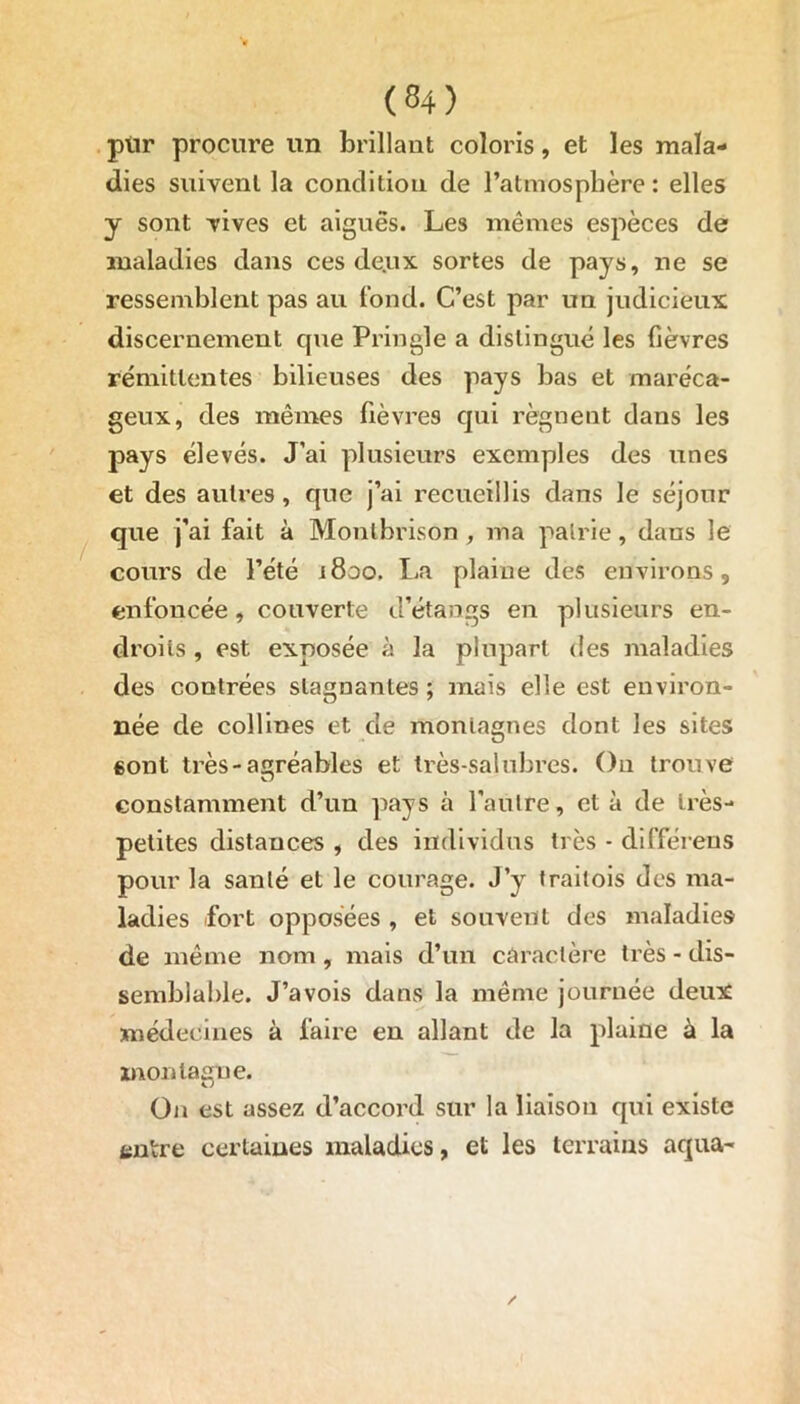 piir procure un brillant coloris, et les mala- dies suivent la condition de l’atmosphère: elles y sont vives et aiguës. Les mêmes espèces de maladies dans ces deux sortes de pays, ne se ressemblent pas au tond. C’est par un judicieux discernement que Pringle a distingué les fièvres rémittentes bilieuses des pays bas et maréca- geux, des mêmes fièvres qui régnent dans les pays élevés. J’ai plusieurs exemples des unes et des autres, que j’ai recueillis dans le séjour que j’ai fait à Montbrison , ma patrie, dans le cours de l’été 1800. lia plaine des environs, enfoncée, couverte d’étangs en plusieurs en- droits , est exposée à la plupart des maladies des contrées stagnantes ; mais elle est environ- née de collines et de montagnes dont les sites «ont très-agréables et très-salubres. On trouve constamment d’un pays à l'autre, et à de très- petites distances , des individus très - différeus pour la santé et le courage. J’y traitois des ma- ladies fort opposées , et souvent des maladies de même nom, mais d’un caractère très - dis- semblable. J’avois dans la même journée deux médecines à faire en allant de la plaine à la montagne. On est assez d’accord sur la liaison qui existe entre certaines maladies, et les terrains aqua-