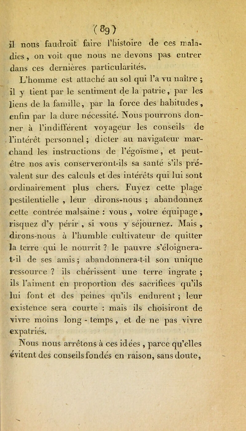 il nous fauclroit faire l’histoire de ces mala- dies , on voit que nous ne devons pas entrer dans ces dernières particularités. L’homme est attaché au sol qui l’a vu naître ; il y tient par le sentiment de la patrie, par les liens de la famille, par la force des habitudes, enfin par la dure nécessité. Nous pourrons don- ner à l’indifférent voyageur les conseils de l’intérêt personnel ; dicter au navigateur mar- chand les instructions de l’égoïsme, et peut- être nos avis conserveront-ils sa santé s’ils pré- valent sur des calculs et des intérêts qui lui sont ordinairement plus chers. Fuyez cette plage pestilentielle , leur dirons-nous ; abandonnez cette contrée malsaine : vous , votre équipage, risquez d’y périr , si vous y séjournez. Mais , dirons-nous à l’humble cultivateur de quitter la terre qui le nourrit ? le pauvre s’éloignera- t-il de ses amis; abandonnera-t-il son unique ressource ? ils chérissent une terre ingrate ; ils l’aiment en proportion des sacrifices qu’ils lui font et des peines qu’ils endurent ; leur existence sera courte : mais ils choisiront de vivre moins long - temps , et de ne pas vivre expatriés. Nous nous arrêtons à ces idées , parce qu’elles évitent des conseils fondés en raison, sans doute,