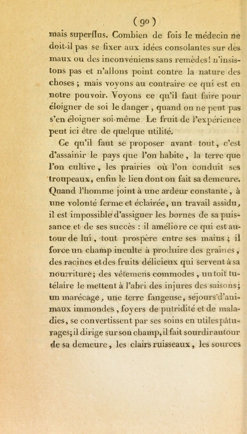 (9°) mais superflus. Combien de fois le médecin ne doit-il pas se fixer aux idées consolantes sur des maux ou des inconvéniens sans remèdes! n’insis- tons pas et n’allons point contre la nature des choses ; mais voyons au contraire ce qui est en notre pouvoir. Voyons ce qu’il faut faire pour éloigner de soi le danger , quand on ne peut pas s’en éloigner soi-même Le fruit de l’expérience peut ici être de quelque utilité. Ce qu’il faut se proposer avant tout, c’est d’assainir le pays que l’on habite, la terre que l’on cultive , les prairies où l’on conduit ses troupeaux, enfin le lieu dont on fait sa demeure. Quand l’homme joint à une ardeur constante, à line volonté ferme et éclairée, un travail assidu, il est impossible d’assigner les bornes de sa puis- sance et de ses succès : il améliore ce qui est au- tour de lui, tout prospère entre ses mains ; il force un champ inculte à produire des graines, des racines et des fruits délicieux qui servent à sa nourriture; des vêtemens commodes , un toit tu- télaire le mettent à l’abri des injures des saisons; un marécage, une terre fangeuse, séjours'd’ani- maux immondes , foyers de putridité et de mala- dies, se convertissent par ses soins en utiles pâtu- rages; il dirige sur son champ, il fait sourdir autour de sa demeure, les clairs ruisseaux, les sources