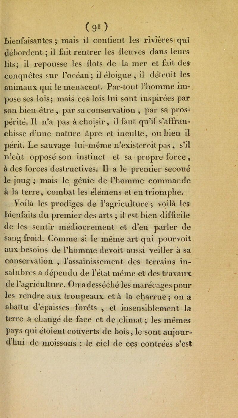 ( 9r ) bienfaisantes ; mais il contient les rivières qui débordent ; il fait rentrer les lleuves dans leurs lits; il repousse les flots de La mer et fait des conquêtes sur l’océan; il éloigne , il détruit les animaux qui le menacent. Par-tout l’homme im- pose ses lois; mais ces lois lui sont inspirées par son bien-être , par sa conservation , par sa pros- périté. Il n’a pas à choisir, il faut qu’il s’affran- chisse d’une nature âpre et inculte, ou bien il périt. Le sauvage lui-même n’existeroit pas , s’il n’eût opposé son instinct et sa propre force, à des forces destructives. Il a le premier secoué le joug ; mais le génie de l’homme commande à la terre, combat les élémens et en triomphe. Voilà les prodiges de l’agriculture; voilà les bienfaits du premier des arts ; il est bien difficile de les sentir médiocrement et d’en parler de sang froid. Comme si le même art qui pourvoit aux besoins de l’homme devoit aussi veiller à sa conservation , l’assainissement des terrains in- salubres a dépendu de l’état même et des travaux de l’agriculture. On adessécbé les marécages pour les rendre aux troupeaux et à la charrue ; on a abattu depaisses forêts , et insensiblement la terre a changé de face et de climat ; les mêmes pays qui étoient couverts de bois, le sont aujour- dhui de moissons : le ciel de ces contrées s’est