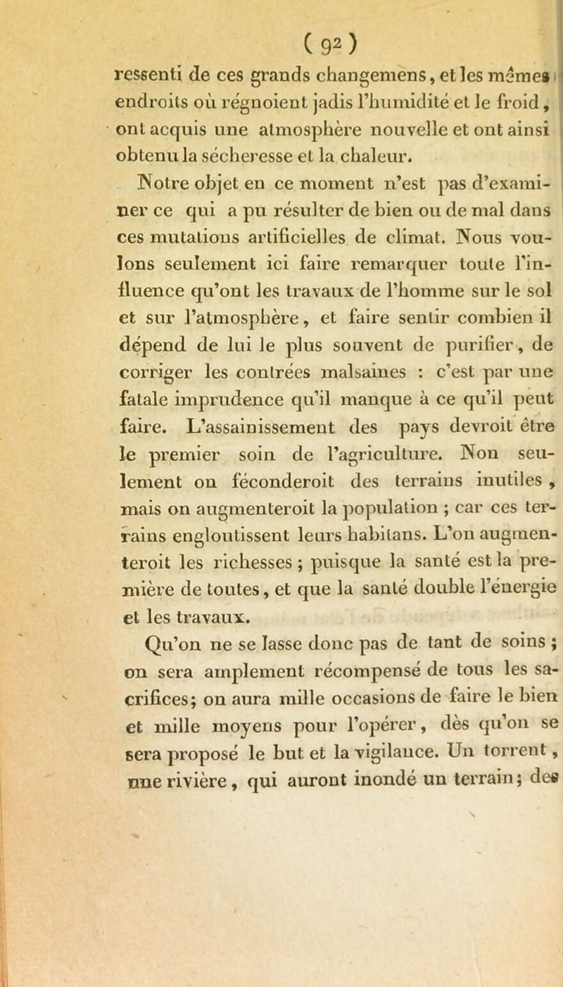 C9») ressenti de ces grands changemens, et les meme» endroits où réguoient jadis rhuinidité et le froid, ont acquis une atmosphère nouvelle et ont ainsi obtenu la sécheresse et la chaleur. Notre objet en ce moment n’est pas d’exami- ner ce qui a pu résulter de bien ou de mal dans ces mutations artificielles de climat. Nous vou- lons seulement ici faire remarquer toute l’in- fluence qu’ont les travaux de l’homme sur le sol et sur l’atmosphère, et faire sentir combien il dépend de lui Je plus souvent de purifier, de corriger les contrées malsaines : c’est par une fatale imprudence qu’il manque à ce qu’il peut faire. L’assainissement des pays devroit être le premier soin de l’agriculture. Non seu- lement on féconderoit des terrains inutiles , mais on augmenteroit la population ; car ces ter- rains engloutissent leurs habilans. L’on augraen- teroit les richesses ; puisque la santé est la pre- mière de toutes, et que la santé double l’énergie et les travaux. Qu’on ne se lasse donc pas de tant de soins ; on sera amplement récompensé de tous les sa- crifices; on aura mille occasions de faire le bien et mille moyens pour l’opérer, dès qu’on se sera proposé le but et la vigilance. Un torrent, une rivière , qui auront inondé un terrain ; des