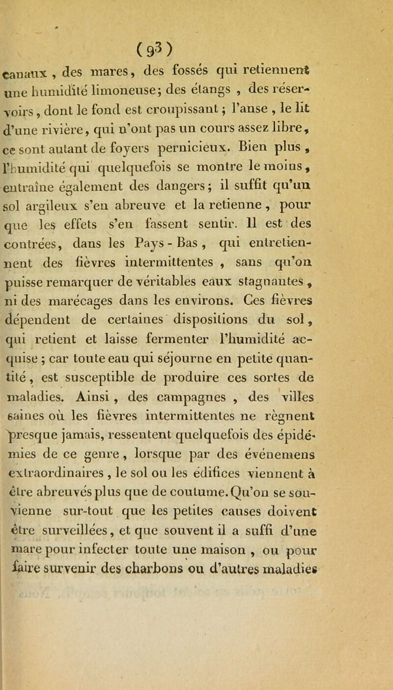 canaux , clés mares, des fossés qui retiennent une humidité limoneuse; des étangs , des réser- voirs , dont le fond est croupissant ; l’anse , le lit d’une rivière, qui n’ont pas un cours assez libre, ce sont autant de foyers pernicieux. Bien plus , l’humidité qui quelquefois se montre le moi us, entraîne également des dangers ; il suffit qu’un sol argileux s’en abreuve et la retienne, pour que les effets s’en fassent sentir. 11 est des contrées, dans les Pays - Bas , qui entretien- nent des fièvres intermittentes , sans qu’on puisse remarquer de véritables eaux stagoautes , ni des marécages dans les environs. Ces fièvres dépendent de certaines dispositions du sol, qui retient et laisse fermenter l’humidité ac- quise ; car toute eau qui séjourne en petite quan- tité , est susceptible de produire ces sortes de maladies. Ainsi , des campagnes , des villes 6aines où les fièvres intermittentes ne régnent presque jamais, ressentent quelquefois des épidé- mies de ce genre , lorsque par des événemens extraordinaires , le sol ou les édifices viennent à être abreuvés plus que de coutume. Qu’on se sou- vienne sur-tout que les petites causes doivent être surveillées, et que souvent il a suffi d’une mare pour infecter toute une maison , ou pour faire survenir des charbons ou d’autres maladies