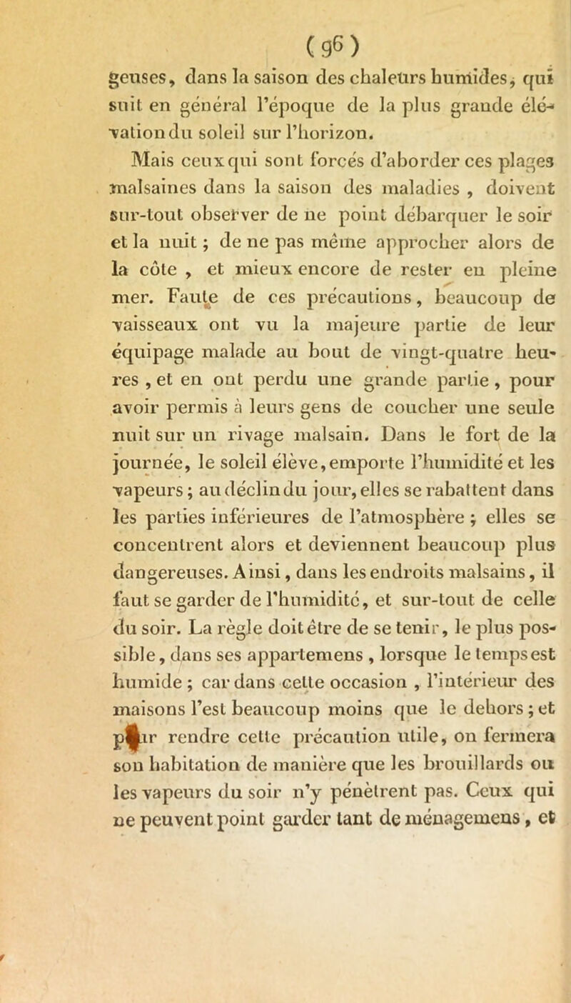 geuses, dans la saison des chaleurs humides * qui suit en général l’époque de la plus grande élé- vationdu soleil sur l’horizon. Mais ceux qui sont forcés d’aborder ces plage3 malsaines dans la saison des maladies , doivent sur-tout observer de ne point débarquer le soir et la nuit ; de 11e pas même approcher alors de la côte , et mieux encore de rester en pleine mer. Faute de ces précautions, beaucoup de vaisseaux ont vu la majeure partie de leur équipage malade au bout de vingt-quatre heu» res , et en ont perdu une grande partie , pour avoir permis à leurs gens de coucher une seule nuit sur un rivage malsain. Dans le fort de la journée, le soleil élève,emporte l’humidité et les vapeurs; au déclin du jour, elles se rabattent dans les parties inférieures de l’atmosphère ; elles se concentrent alors et deviennent beaucoup plus dangereuses. Ainsi, dans les endroits malsains, il faut se garder de l'humidité, et sur-tout de celle du soir. La règle doit être de se tenir, le plus pos- sible, dans ses appartemens , lorsque le temps est humide ; cardans celte occasion , l’intérieur des maisons l’est beaucoup moins que le dehors;et Wr rendre celle précaution utile, on fermera son habitation de manière que les brouillards ou les vapeurs du soir 11’y pénètrent pas. Ceux qui ne peuvent point garder tant de ménagemens, et