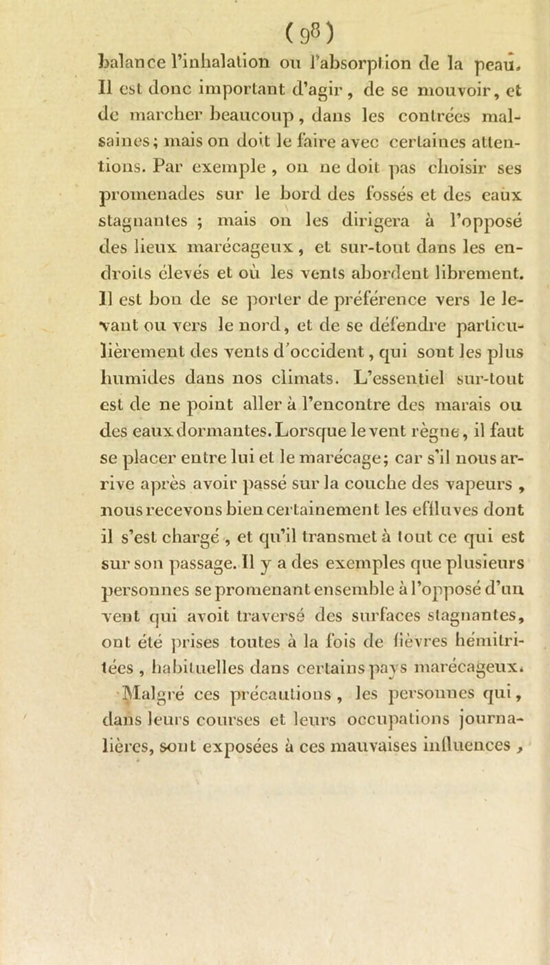 balance l’inhalation ou l’absorption de la peau. Il est donc important d’agir , de se mouvoir, et de marcher beaucoup, dans les contrées mal- saines; mais on doit le faire avec certaines atten- tions. Par exemple , on ne doit pas choisir ses promenades sur le bord des fossés et des eaux stagnantes ; mais on les dirigera à l’opposé des lieux marécageux, et sur-tout dans les en- droits élevés et où les vents abordent librement. 11 est bon de se porter de préférence vers le le- vant ou vers le nord, et de se défendre particu- lièrement des vents d’occident, qui sont les plus humides dans nos climats. L’essentiel sur-tout est de ne point aller à l’encontre des marais ou des eaux dormantes. Lorsque lèvent règne, il faut se placer entre lui et le marécage; car s’il nous ar- rive après avoir passé sur la couche des vapeurs , nous recevons bien certainement les eflluves dont il s’est chargé , et qu’il transmet à tout ce qui est sur son passage. H y a des exemples que plusieurs personnes se promenant ensemble à l’opposé d’un veut qui avoit traversé des surfaces stagnantes, ont été prises toutes à la fois de lièvres hémitri- tées , habituelles dans certains pays marécageux. Malgré ces précautions , les personnes qui, dans leurs courses et leurs occupations journa- lières, sont exposées à ces mauvaises inllucnces ,