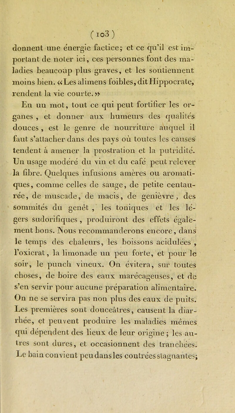 C !03) donnent une énergie factice; et ce qu’il est im- portant de noter ici, ces personnes font des ma- ladies beaucoup plus graves, et les soutiennent, moins bien. «Les alimens foibles, dit Hippocrate, rendent la vie courte. » En un mot, tout ce qui peut fortifier les or- ganes , et donner aux humeurs des qualités douces , est le genre de nourriture auquel il faut s’attacher dans des pays où toutes les causes tendent à amener la prostration et la putridité. Un usage modéré du vin et du café peut relever la fibre. Quelques infusions amères ou aromati- ques, comme celles de sauge, de petite centau- rée , de muscade, de macis, de genièvre, des sommités du genêt, les toniques et les lé- gers sudorifiques , produiront des effets égale- ment boas. Nous recommanderons encore, dans le temps des chaleurs, les boissons acidulées , l’oxicrat, la limonade un peu forte, et pour le soir, le punch vineux. On évitera, sur toutes choses, de boire des eaux marécageuses, et de s’en servir pour aucune préparation alimentaire. On ne se servira pas non plus des eaux de puits. Les premières sont douceâtres, causent la diar- rhée, et peuvent produire les maladies mêmes qui dépendent des lieux de leur origine ; les au- tres sont dures, et occasionnent des tranchées. Le bain convient peu dans les contrées stagnantes;