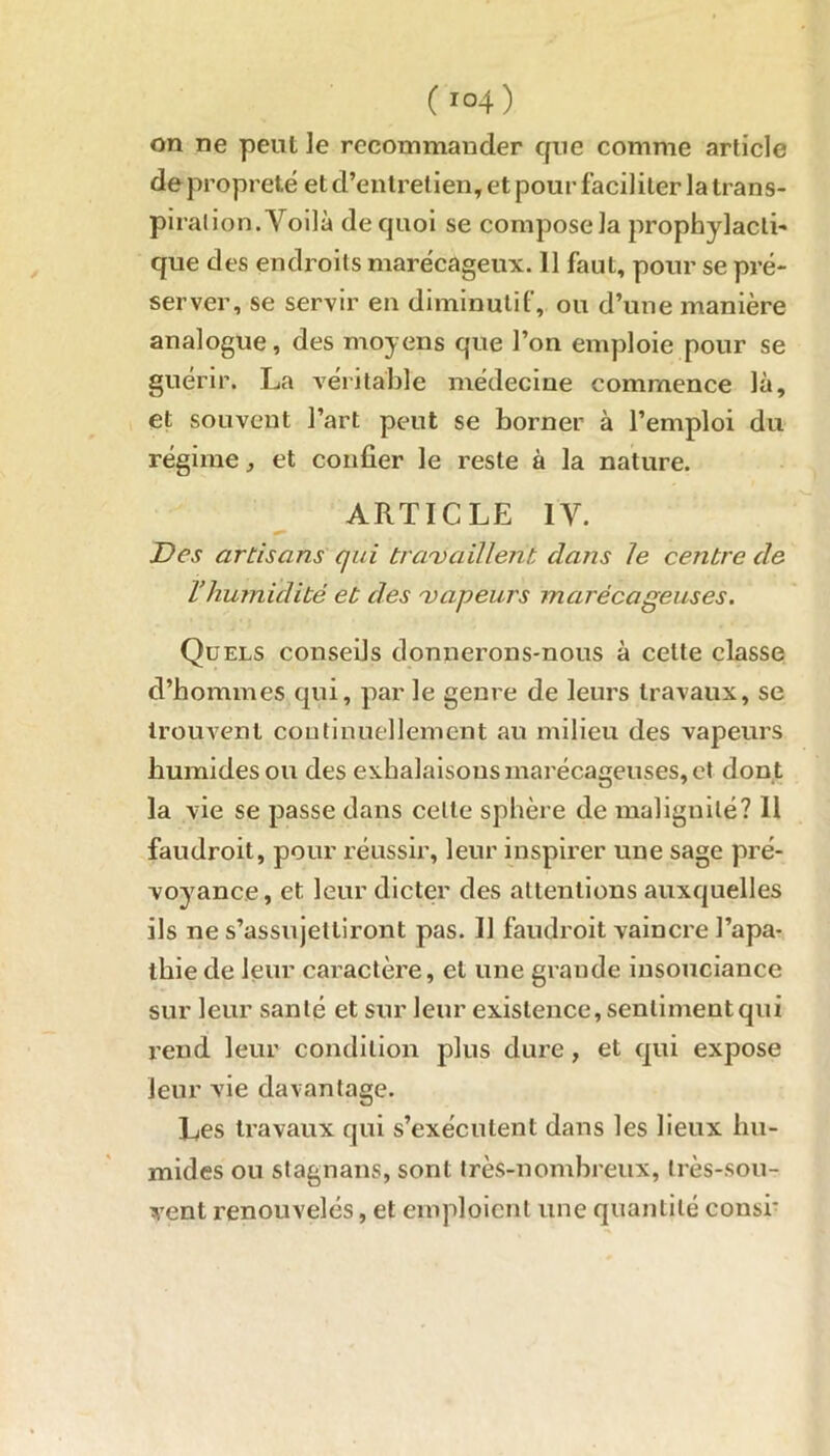 on ne peut le recommander que comme article de propreté et d’entretien, et pour faciliter la trans- pi ration. Voilà de quoi se compose la propbylacli- que des endroits marécageux. 11 faut, pour se pré- server, se servir en diminutif, ou d’une manière analogue, des moyens que l’on emploie pour se guérir. La véritable médecine commence là, et souvent l’art peut se borner à l’emploi du régime, et confier le reste à la nature. ARTICLE IV. Des artisans qui travaillent dans le centre de l’humidité et des vapeurs marécageuses. Quels conseils donnerons-nous à cette classe d’hommes qui, par le genre de leurs travaux, se trouvent continuellement an milieu des vapeurs humides ou des exhalaisons marécageuses, et don t la vie se passe dans celte sphère de malignité? Il faudroit, pour réussir, leur inspirer une sage pré- voyance , et leur dicter des attentions auxquelles ils ne s’assujettiront pas. 11 faudroit vaincre l’apa- thie de leur caractère, et une grande insouciance sur leur santé et sur leur existence, sentiment qui rend leur condition plus dure, et qui expose leur vie davantage. Les travaux qui s’exécutent dans les lieux hu- mides ou stagnans, sont très-nombreux, très-sou- vent renouvelés, et emploient une quantité consi'