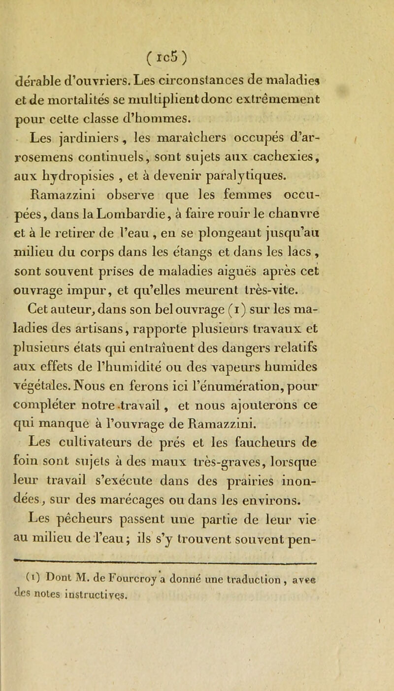 dérable d’ouvriers. Les circonstances de maladies et de mortalités se multiplient donc extrêmement pour celte classe d’hommes. Les jardiniers , les maraîchers occupés d’ar- rosemens continuels, sont sujets aux cachexies, aux liydropisies , et à devenir paralytiques. Ramazzini observe que les femmes occu- pées, dans la Lombardie, à faire rouir le chanvre et à le retirer de l’eau , en se plongeant jusqu’au milieu du corps dans les étangs et dans les lacs , sont souvent prises de maladies aiguës après cet ouvrage impur, et qu’elles meurent très-vite. Cet auteur, dans son bel ouvrage (i) sur les ma- ladies des artisans, rapporte plusieurs travaux et plusieurs états qui entraînent des dangers relatifs aux effets de l’humidité ou des vapeurs humides végétales. Nous en ferons ici l’énumération, pour compléter notre-travail, et nous ajouterons ce qui manqué à l’ouvrage de Ramazzini. Les cultivateurs de prés et les faucheurs de foin sont sujets à des maux très-graves, lorsque leur travail s’exécute dans des prairies inon- dées, sur des marécages ou dans les environs. Les pêcheurs passent une partie de leur vie au milieu de l’eau ; ils s’y trouvent souvent pen- (0 Dont M. de lourcroj a donné une traduction , avee des noies instructives.