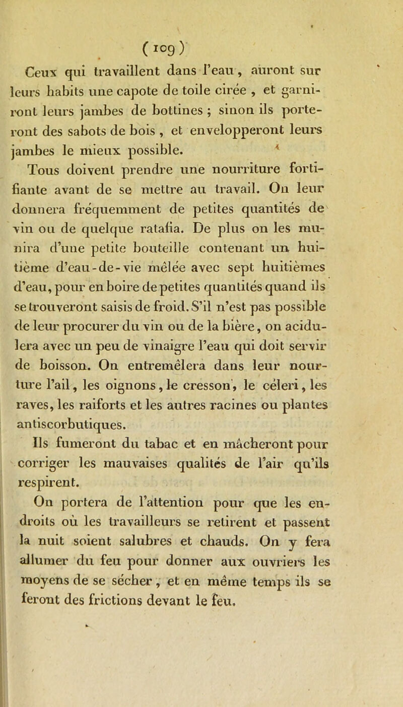 Ceux qui travaillent dans l’eau , auront sur leurs habits une capote de toile cirée , et garni- ront leurs jambes de bottines ; sinon ils porte- ront des sabots de bois , et envelopperont leurs jambes le mieux possible. Tous doivent prendre une nourriture forti- fiante avant de se mettre au travail. On leur donnera fréquemment de petites quantités de vin ou de quelque ratafia. De plus on les mu- nira d’une petite bouteille contenant un, hui- tième d’eau-de-vie mêlée avec sept huitièmes d’eau, pour en boire de petites quantités quand ils se trouveront saisis de froid. S’il n’est pas possible de leur procurer du vin ou de la bière, on acidu- lera avec un peu de vinaigre l’eau qui doit servir de boisson. On entremêlera dans leur nour- ture l’ail, les oignons, le cresson, le céleri, les raves, les raiforts et les autres racines ou plantes antiscorbutiques. Ils fumeront du tabac et en mâcheront pour corriger les mauvaises qualités de l’air qu’ils respirent. On portera de l’attention pour que les en- droits où les travailleurs se retirent et passent la nuit soient salubres et chauds. On y fera allumer du feu pour donner aux ouvriers les moyens de se sécher, et en même temps ils se feront des frictions devant le feu.