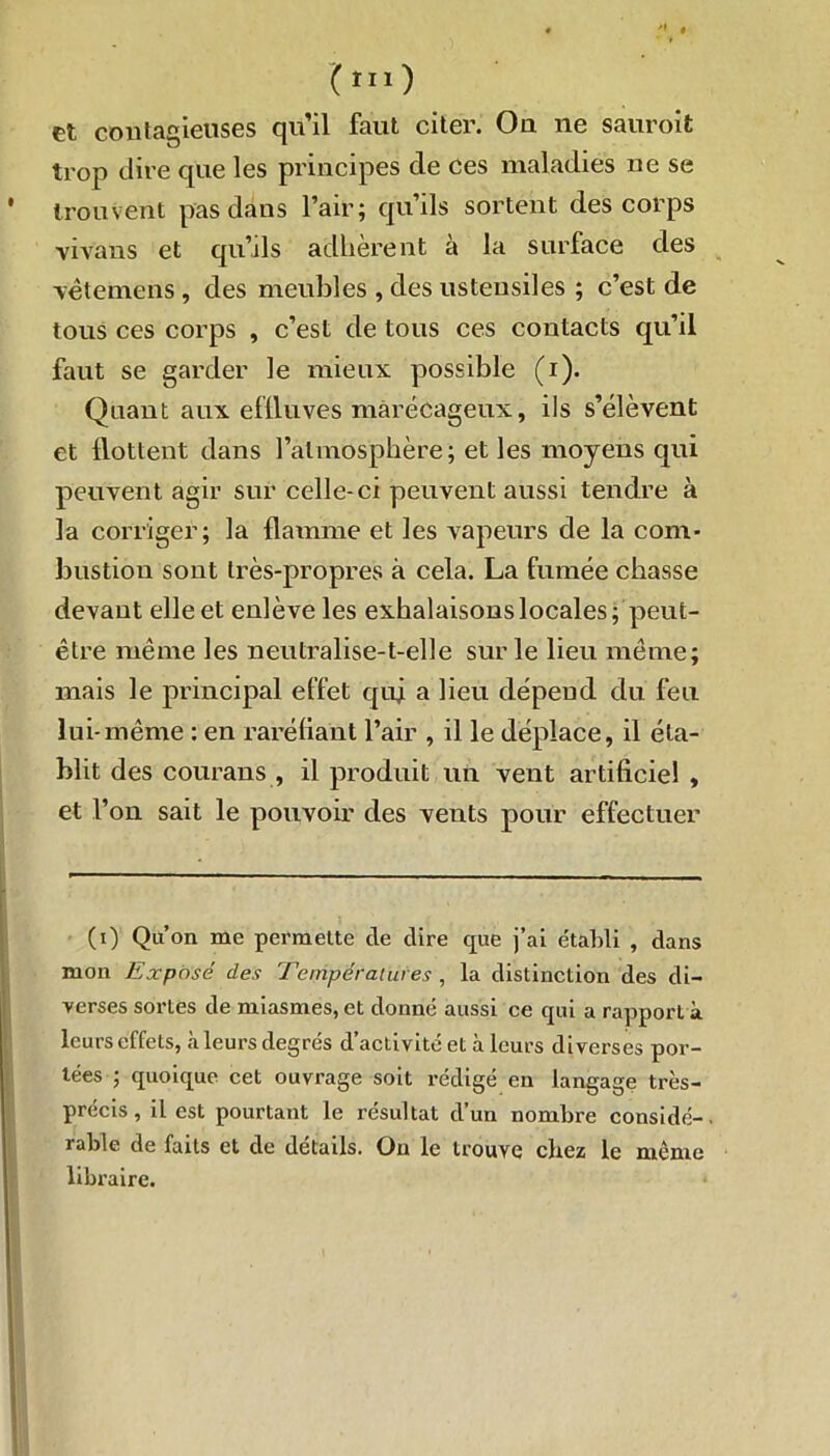 (ru) et contagieuses qu’il faut citer. Ou ne sauroit trop dire que les principes de ces maladies ne se trouvent pas dans l’air; qu’ils sortent des corps vivans et qu’ils adhèrent à la surface des -vètemens, des meubles , des ustensiles ; c’est de tous ces corps , c’est de tous ces contacts qu’il faut se garder le mieux possible (i). Quant aux effluves marécageux, ils s’élèvent et llottent dans l’atmosphère; et les moyens qui peuvent agir sur celle-ci peuvent aussi tendre à la corriger; la flamme et les vapeurs de la com- bustion sont très-propres à cela. La fumée chasse devant elle et enlève les exhalaisons locales ; peut- être même les neutralise-t-elle sur le lieu même; mais le principal effet qui a lieu dépend du feu lui-même : en raréfiant l’air , il le déplace, il éta- blit des courans , il produit un vent artificiel , et l’on sait le pouvoir des vents pour effectuer (i) Qu’on me permette de dire que j’ai établi , dans mon Exposé des Températures , la distinction des di- verses sortes de miasmes, et donné aussi ce qui a rapport à leurs effets, à leurs degrés d’activité et à leurs diverses por- tées ; quoique cet ouvrage soit rédigé en langage très- précis, il est pourtant le résultat d’un nombre considé-. rable de faits et de détails. Ou le trouve chez le même libraire.