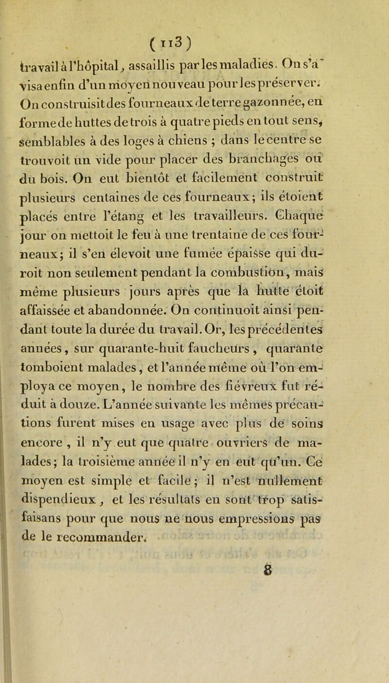 (ïl3) travail à l’hôpital, assaillis par les maladies. On s’a' visa enfin d’nn moyen nouveau pourles préserver. Ôn construisit des fourneaux de terre gazonnée, en forme de huttes de trois à quatre pieds en tout sens, semblables à des loges à chiens ; dans le centre se trouvoit un vide pour placer des branchages ou du bois. On eut bientôt et facilement construit plusieurs centaines de ces fourneaux; ils éloient placés entre l’étang et les travailleurs. Chaque jour on mettoit le feu à une trentaine de ces four- neaux; il s’en élevoit une fumée épaisse qui du- roit non seulement pendant la combustion, mais même plusieurs jours après que la hutte étoit affaissée et abandonnée. On continuoit ainsi pen- dant toute la durée du travail. Or, les précédentes années, sur quarante-huit faucheurs , quarante tomboient malades, et l’année même où l’on em- ploya ce moyen, le nombre des fiévreux fut ré- duit à douze. L’année suivante les mêmes précau- tions furent mises en usage avec plus de soins encore, il n’y eut que quatre ouvriers de ma- lades; la troisième année il n’y en eut qu’un. Ce moyen est simple et facile; il n’est nullement dispendieux, et les résultats en sont trop satis- faisans pour que nous ne nous empressions pas de le recommander. 8