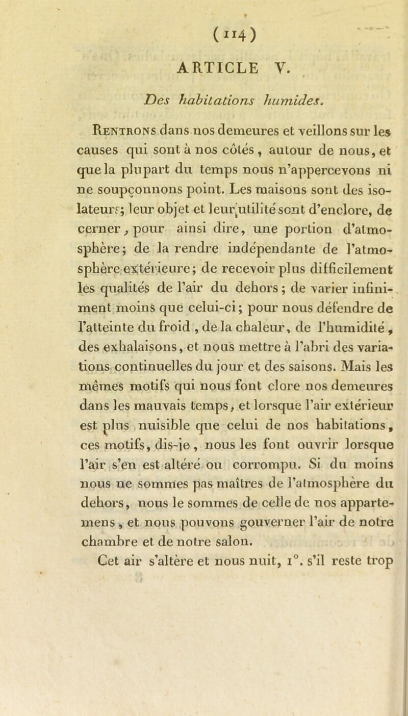 (“4) ARTICLE Y. jDes habitations humides. . Rentrons clans nos demeures et veillons sur les causes qui sont à nos côtés, autour de nous, et que la plupart du temps nous n’appercevons ni ne soupçonnons point. Les maisons sont des iso- lateurs; leur objet et leurjulilité sont d’enclore, de cerner , pour ainsi dire, une portion d’atmo- sphère; de la rendre indépendante de l’atmo- sphère extérieure; de recevoir plus difficilement les qualités de l’air du dehors ; de varier infini- ment moins que celui-ci ; pour nous défendre de l’atteinte du froid , de la chaleur, de l’humidité , des exhalaisons, et nous mettre à l’ahri des varia- tions continuelles du jour et des saisons. Mais les mêmes motifs qui nous font clore nos demeures dans les mauvais temps, et lorsque l’air extérieur est plus nuisible que celui de nos habitations, ces motifs, dis-ie, nous les font ouvrir lorsque l’air s’en est altéré ou corrompu. Si du moins nous ne sommes pas maîtres de l’atmosphère du dehors, nous le sommes de celle de nos apparte- mens , et nous pouvons gouverner l’air de notre chambre et de notre salon. Cet air s’altère et nous nuit, i°. s’il reste trop