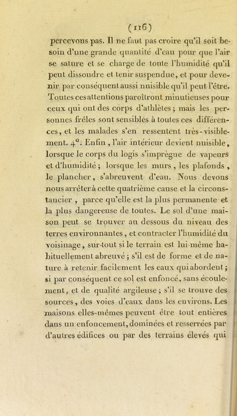 (iï6) percevons pas. Il ne faut pas croire qu’il soit be- soin cl’une grande quantité d’eau pour que l’air se salure et se charge de toute l’humidité qu’il peut dissoudre et tenir suspendue, et pour deve- nir par conséquent aussi nuisible qu’il peut l’être. Toutes ces attentions paroîlront minutieuses pour ceux qui ont des corps d’athlètes ; mais les per- sonnes frêles sont sensibles à toutes ces différen- ces, et les malades s’en ressentent très-visible- ment. 40. Enfin , l’air intérieur devient nuisible, lorsque le corps du logis s’imprègne de vapeurs et d’humidité ; lorsque les murs , les plafonds , le plancher, s’abreuvent d’eau. Nous devons nous arrêtera cette quatrième cause et la circons- tanciel , parce qu’elle est la plus permanente et la plus dangereuse de toutes. Le sol d’une mai- son peut se trouver au dessous du niveau des terres environnantes, et contracter l’humidité du voisinage, sur-tout si le terrain est lui-même ha- bituellement abreuvé ; s’il est de forme et de na- ture à retenir facilement les eaux qui abordent ; si par conséquent ce sol est enfoncé, sans écoule- ment, et de qualité argileuse; s’il se trouve des sources, des voies d’eaux dans les environs. Les maisons elles-mêmes peuvent êlre tout entières dans un enfoncement, dominées et resserrées par d’autres édifices ou par des terrains élevés qui