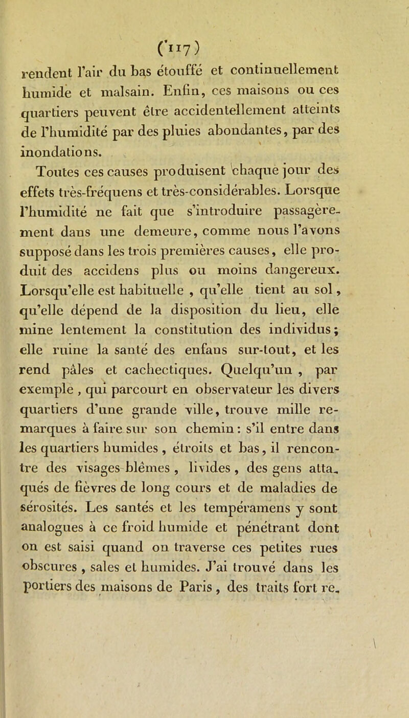 (ll7Ï rendent l’air du li^s étouffé et continuellement humide et malsain. Enfin, ces maisons ou ces quartiers peuvent être accidentellement atteints de l’humidité par des pluies abondantes, par des inondations. Toutes ces causes produisent 'chaque jour des effets très-fréquens et très-considérables. Lorsque l’humidité ne fait que s’introduire passagère- ment dans une demeure, comme nous l’avons supposé dans les trois premières causes, elle pro- duit des accidens plus ou moins dangereux. Lorsqu’elle est habituelle , qu’elle tient au sol, qu’elle dépend de la disposition du lieu, elle mine lentement la constitution des individus ; elle ruine la santé des enfaus sur-tout, et les rend pâles et cachectiques. Quelqu’un , par exemple , qui parcourt en observateur les divers quartiers d’une grande ville, trouve mille re- marques à faire sur son chemin : s’il entre dans les quartiers humides , étroits et bas, il rencon- tre des visages blêmes , livides , des gens atta- qués de fièvres de long cours et de maladies de sérosités. Les santés et les tempéramens j sont analogues à ce froid humide et pénétrant dont on est saisi quand on traverse ces petites rues obscures , sales et humides. J’ai trouvé dans les portiers des maisons de Paris , des traits fort re„