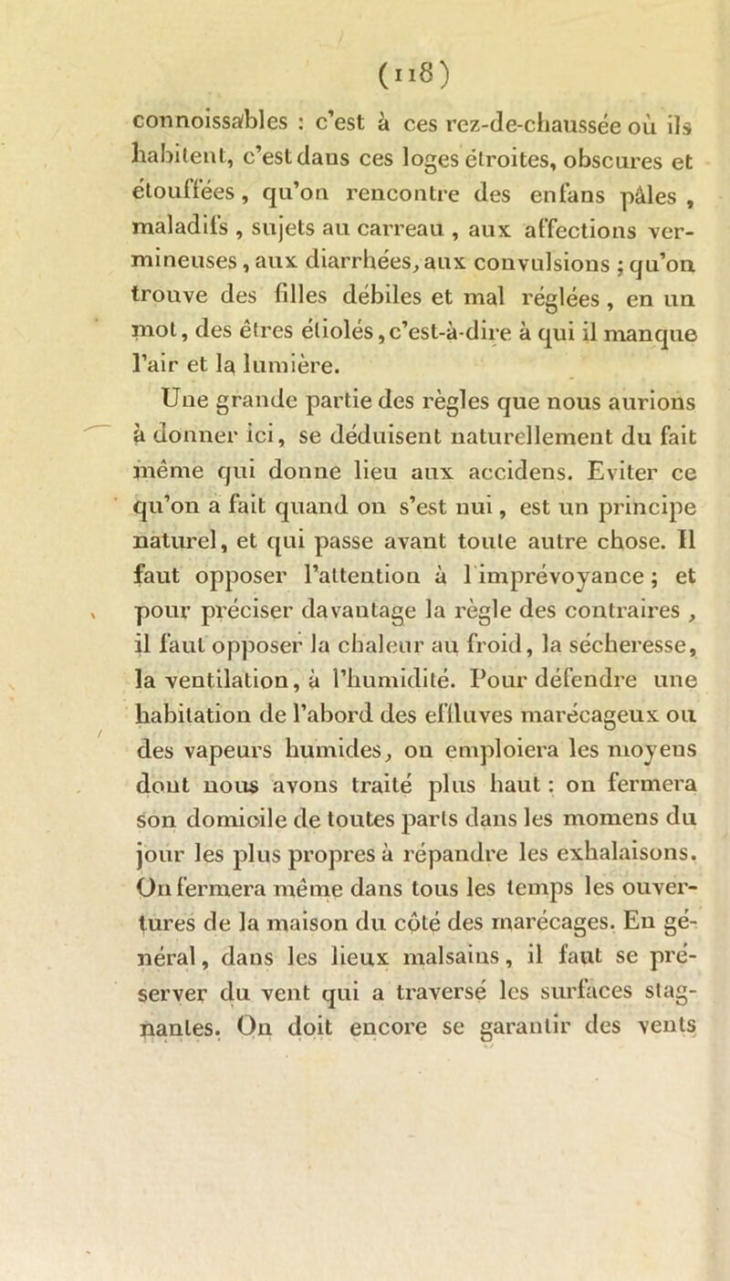 (nS) connoissafbles : c’est à ces rez-de-chaussée où ils habitent, c’est dans ces loges étroites, obscures et étouffées, qu’on rencontre des enfans pâles , maladifs , sujets au carreau , aux affections ver- mineuses , aux diarrhées, aux convulsions ; qu’on trouve des filles débiles et mal réglées , en un mot, des êtres étiolés,c’est-à-dire à qui il manque l’air et la lumière. Une grande partie des règles que nous aurions à donner ici, se déduisent naturellement du fait même qui donne lieu aux accidens. Eviter ce qu’on a fait quand on s’est nui, est un principe naturel, et qui passe avant toute autre chose. Il faut opposer l’attention à l imprévoyance ; et pour préciser davantage la règle des contraires , il faut opposer la chaleur au froid, la sécheresse, la ventilation, à l’humidité. Pour défendre une habitation de l’abord des effluves marécageux ou des vapeurs humides, on emploiera les moyeus dont nous avons traité plus haut : on fermera son domicile de toutes parts dans les momens du jour les plus propres à répandre les exhalaisons. On fermera même dans tous les temps les ouvei’- tures de la maison du cpté des marécages. Eu gé- néral , dans les lieux malsains, il faut se pré- server du vent qui a traversé les surfaces stag- nantes. On doit encore se garantir des vents