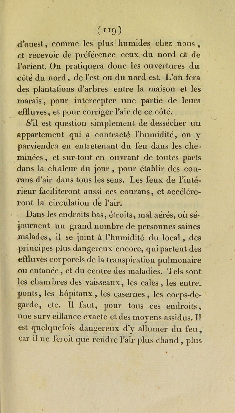 ( ”9) d’ouest, comme les plus humides chez nous, et recevoir de préférence ceux du nord et de l’orient. On pratiquera donc les ouvertures du côté du nord, de l’est ou du nord-est. L’on fera des plantations d’arbres entre la maison et les marais, pour intercepter une partie de leurs effluves, et pour corriger l’air de ce côté. S’il est question simplement de dessécher un appartement qui a contracté l’humidité, on y parviendra en entretenant du feu dans les che- minées , et sur tout en ouvrant de toutes parts dans la chaleur du jour , pour établir des cou- rans d’air dans tous les sens. Les feux de l’inté- rieur faciliteront aussi ces courans, et accélére- ront la circulation de l’air. Dans les endroits bas, étroits, mal aérés, où sé- journent un grand nombre de personnes saines malades, il se joint à l’humidité du local, des principes plus dangereux encore, qui partent des effluves corporels de la transpiration pulmonaire ou cutanée, et du centre des maladies. Tels sont les chambres des vaisseaux, les cales, les entre- ponts, les hôpitaux, les casernes, les corps-de- garde, etc. Il faut, pour tous ces endroits, une surv eillance exacte et des moyens assidus. Il est quelquefois dangereux d’y allumer du feu, car il ne feroit que rendre l’air plus chaud, plus