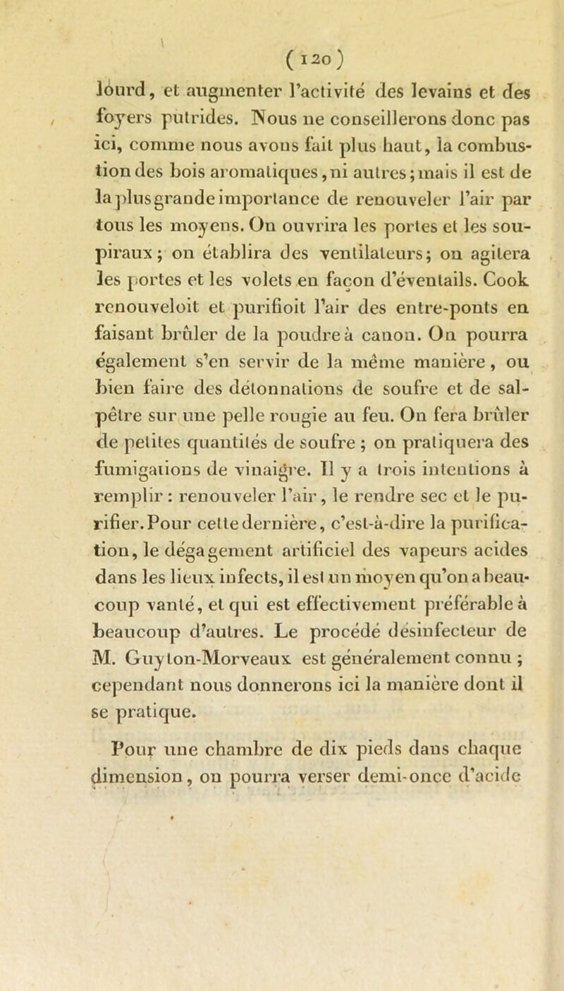 ldrnrd, et augmenter l’activité des levains et des foyers putrides. Nous ne conseillerons donc pas ici, comme nous avons fait plus haut, la combus- tion des bois aromatiques,ni autres;mais il est de la plus grande importance de renouveler l’air par tous les moyens. Ou ouvrira les portes et les sou- pir aux; on établira des ventilateurs ; on agitera les portes et les volets eu façon d’éventails. Cook renouveloit et purifioit l’air des entre-ponts en faisant brûler de la poudre à canon. On pourra également s’en servir de la même manière, ou bien faire des délonnalions de soufre et de sal- pêtre sur une pelle rougie au feu. On fera brûler de petites quantités de soufre ; on pratiquera des fumigations de vinaigre. 11 y a trois intentions à remplir : renouveler l’air, le rendre sec et le pu- rifier. Pour celte dernière, c’est-à-dire la purifica- tion, le dégagement artificiel des vapeurs acides dans les lieux, infects, il est un moyen qu’on a beau- coup vanté, et qui est effectivement préférable à beaucoup d’autres. Le procédé désinfecteur de M. Guy lon-Morveaux est généralement connu ; cependant nous donnerons ici la manière dont il se pratique. Pour une chambre de dix pieds dans chaque dimension, ou pourra verser demi-once d’acide