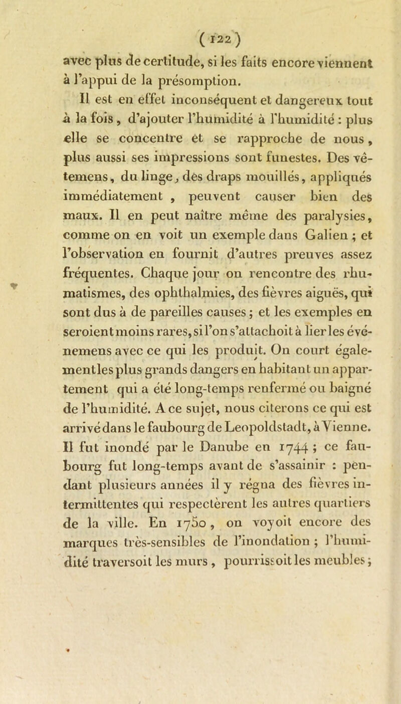 avec plus de certitude, si les faits encore viennent à l’appui de la présomption. Il est en effet inconséquent et dangereux tout à la fois , d’ajouter l’humidité à l'humidité : plus elle se concentre et se l’approche de nous, plus aussi ses impressions sont funestes. Des vê- temens, du linge, dés draps mouillés, appliqués immédiatement , peuvent causer bien des maux. Il en peut naître même des paralysies, comme on en voit un exemple dans Galien ; et l’observation en fournit d’autres preuves assez fréquentes. Chaque jour on rencontre des rhu- matismes, des ophlhalmies, des fièvres aiguës, qui sont dus à de pareilles causes ; et les exemples en seroient moins rares, si l’on s’altachoit à lierles évé- nemens avec ce qui les produit. On court égale- mentlesplus grands dangers en habitant un appar- tement qui a été long-temps renfermé ou baigné de l’humidité. Ace sujet, nous citerons ce qui est arrivédans le faubourg de Leopoldstadt, à Vienne. Il fut inondé par le Danube en 1744 ; ce fau- bourg fut long-temps avant de s’assainir : pen- dant plusieurs années il y régua des fièvres in- termittentes qui respectèrent les autres quartiers de la ville. En 1760 , on voyoit encore des marques très-sensibles de l’inondation ; l’humi- dité traversoit les murs , pourrissoitles meubles ;