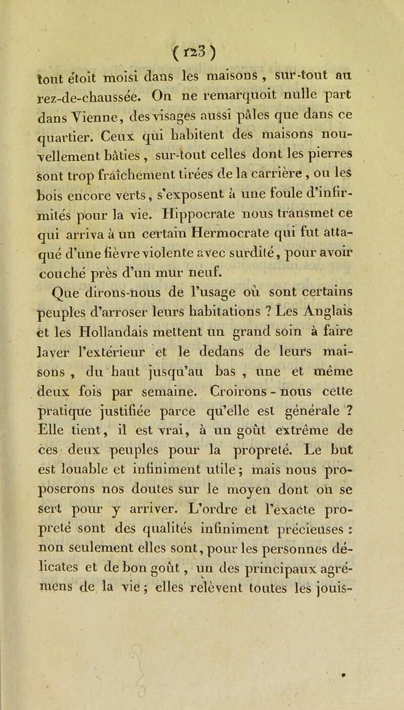 (ra3) tout étolt moisi dans les maisons , sur-tout au rez-de-chaussée. Ou ne remarquoit nulle part dans Vienne, des visages aussi pâles que dans ce quartier. Ceux qui habitent des maisons nou- vellement bâties , sur-tout celles dont les pierres sont trop fraîchement tirées de la carrière , ou leS bois encore verts, s’exposent à une foule d’infir- mités pour la vie. Hippocrate nous transmet ce qui arriva à un certain Hermocrate qui fut atta- qué d’une fièvre violente avec surdité, pour avoir couché près d’un mur neuf. Que dirons-nous de l’usage où sont certains peuples d’arroser leurs habitations ? Les Anglais et les Hollandais mettent un grand soin à faire laver l’extérieur et le dedans de leurs mai- sons , du haut jusqu’au bas , une et même deux fois par semaine. Croirons - nous cette pratique justifiée parce qu’elle est générale ? Elle tient, il est vrai, à un goût extrême de ces' deux peuples pour la propreté. Le but est louable et infiniment utile ; mais nous pro- poserons nos doutes sur le moyen dont on se sert pour y arriver. L’ordre et l’exacte pro- preté sont des qualités infiniment précieuses : non seulement elles sont, pour les personnes dé- licates et de bon goût, un des principaux agré- mens de la vie ; elles relèvent toutes les jouis- 9