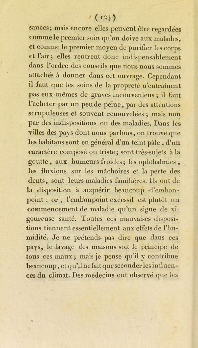 ' (i-4 ) sauces; mais encore elles peuvent être regardées comme le premier soin qu’on doive aux malades, et comme le premier moyen de purifier les corps et l’air; elles rentrent donc indispensablement dans l’ordre des conseils que nous nous sommes attachés à donner dans cet ouvrage. Cependant il faut que les soins de la propreté n’entraînent pas eux-mêmes de graves ineonvéniens ; il faut l’acheter par un peu de peine, par des attentions scrupuleuses et souvent renouvelées ; mais non par des indispositions ou des maladies. Dans les villes des pays dont nous parlons, on trouve que les habitans sont en général d’un teint pâle , d’an caractère composé ou triste; sont très-sujets à la goutte , aux humeurs froides; les ophlhalmies , les fluxions sur les mâchoires et la perte des dents, sont leurs maladies familières. Ils ont de la disposition à acquérir beaucoup d’embon- point ; or , l’embonpoint excessif est plutôt un commencement de maladie qu’un signe de vi- goureuse santé. Toutes ces mauvaises disposi- tions tiennent essentiellement aux effets de l’hu- midité. Je ne prétends pas dire que dans ces pays, le lavage des maisons soit le principe de tous ces maux ; mais je pense qu’il y contribue beaucoup, et qu’il ne fait que seconder les in 11 uen- ces du climat. Des médecins ont observé que les