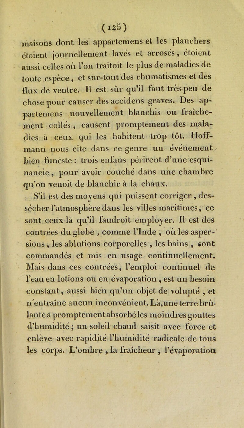 maisons dont les appartenons et les planchers ëtoient journellement lavés et arrosés, étoient aussi celles où l?on traitoit le plus de maladies de toute espèce , et sur-tout des rhumatismes et des flux de ventre. 11 est sûr qu’il faut très-peu de chose pour causer des accidens graves. Des ap- partenons nouvellement blanchis ou fraîche- ment collés , causent promptement des mala- dies à ceux qui les habitent trop tôt. Hoff- mann nous cite dans ce genre un événement bien funeste : trois enfans périrent d’une esqui- nancie, pour avoir couché dans une chambre qu’on venoit de blanchir à la chaux. S’il est des moyens qui puissent corriger , des- sécher l’atmosphère dans les villes maritimes, ce sont ceux-là qu’il faudroit employer. 11 est des contrées du globe , comme l’Inde , où les asper- sions , les ablutions corporelles , les bains , «ont commandés et mis en usage continuellement. Mais dans ces contrées, l’emploi continuel de l’eau en lotions ou en évaporation , est un besoin constant, aussi bien qu’un objet de volupté , et n'entraîne aucun inconvénient. Là,une terre brû- lante a promptement absorbé les moindres gouttes d’humidité ; un soleil chaud saisit avec force et enlève avec rapidité l’humidité radicale de tous les corps. L’ombre ,1a fraîcheur , l’évaporation