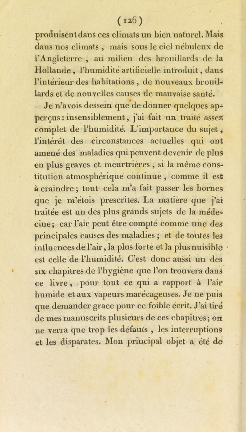 produisent dans ces climats un bien naturel. Mais daus nos climats , mais sous le ciel nébuleux de l’Angleterre , au milieu des brouillards de la Hollande , l’humidité artificielle introduit, dans l’intérieur des habitations , de nouveaux brouil- lards et de nouvelles causes de mauvaise santé. Je n’avois dessein que de donner quelques ap- perçus : insensiblement, j'ai fait un traité assez complet de l’humidité. L’importance du sujet, l’intérêt des circonstances actuelles qui ont amené des maladies qui peuvent devenir de plus en plus graves et meurtrières , si la même cons- titution atmosphérique continue , comme il est à craindre ; tout cela .m’a fait passer les bornes que je m’étois prescrites. La matière que j’ai traitée est un des plus grands sujets de la méde- cine; car l’air peut être compté comme une des principales causes des maladies ; et de toutes les influences de l’air, la plus forte et la plus nuisible ' est celle de l’humidité. C’est donc aussi un des six chapitres de l’hygiène que l’on trouvera dans ce livre, pour tout ce qui a rapport à l’air humide et aux vapeurs marécageuses. Je ne puis que demander grâce pour ce foible écrit. J’ai tiré de mes manuscrits plusieurs de ces chapitres; on ne verra que trop les défauts , les interruptions et les disparates. Mon principal objet a été de