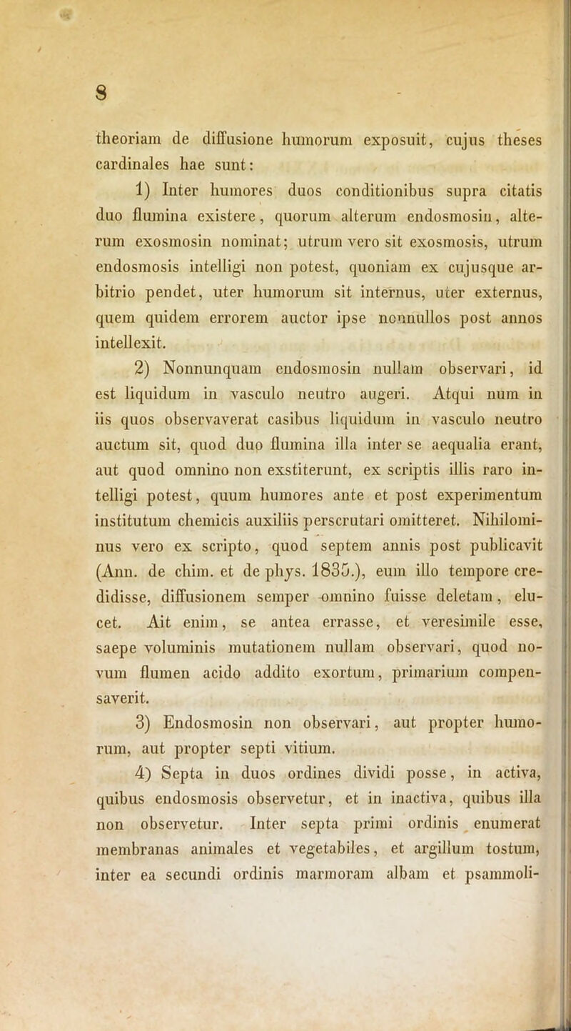 theoriam de diffusione humorum exposuit, cujus theses cardinales hae sunt: 1) Inter humores duos conditionibus supra citatis duo flumina existere, quorum alterum endosmosin, alte- nim exosmosin nominat; utrum vero sit exosmosis, utrum endosmosis intelligi non potest, quoniam ex cujusque ar- bitrio pendet, uter humorum sit internus, uter externus, quem quidem errorem auctor ipse nonnullos post annos intellexit. 2) Nonnunquam endosmosin imllain observari, id est liquidum in vasculo neutro augeri. Atqui num in iis quos observaverat casibus liquidum in vasculo neutro auctum sit, quod duo flumina illa inter se aequalia erant, aut quod omnino non exstiterunt, ex scriptis illis raro in- telligi potest, quum humores ante et post experimentum institutum chemicis auxiliis perscrutari omitteret. Nihilomi- nus vero ex scripto, quod septem annis post publicavit (Ann. de chim. et de phys. 1830.), eum illo tempore cre- didisse, diffusionem semper omnino fuisse deletam, elu- cet. Ait enim, se antea errasse, et veresimile esse, saepe voluminis mutationem nullam observari, quod no- vum flumen acido addito exortum, primarium compen- saverit. 3) Endosmosin non observari, aut propter humo- rum, aut propter septi vitium. 4) Septa in duos ordines dividi posse, in activa, quibus endosmosis observetur, et in inactiva, quibus illa non observetur. Inter septa primi ordinis enumerat membranas animales et vegetabiles, et argillum tostum, inter ea secundi ordinis marmoram albam et psammoli-