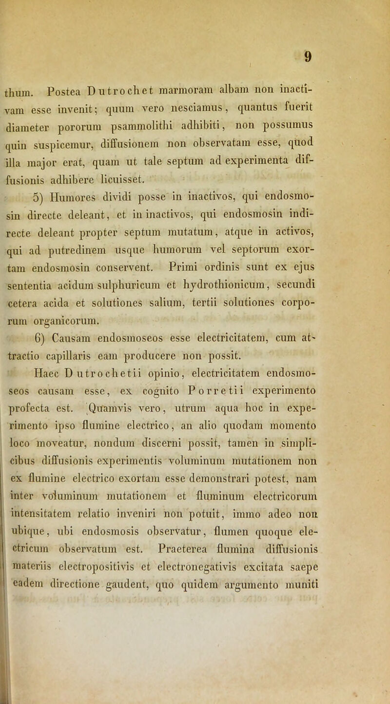 tlnun. Postea Dutrochet marmoram albam non inacti- vam esse invenit; quum vero nesciamus, quantus fuerit diameter pororum psammolithi adhibiti, non possumus quin suspicemur, diffusionem non observatam esse, quod illa major erat, quam ut tale septum ad experimenta dif- fusionis adhibere licuisset. 5) Humores dividi posse in inactivos, qui endosmo- sin directe deleant, et in inactivos, qui endosmosin indi- recte deleant propter septum mutatum, atque in activos, qui ad putredinem usque humorum vel septorum exor- tam endosmosin conservent. Primi ordinis sunt ex ejus sententia acidum sulphuricum et hydrothionicum, secundi cetera acida et solutiones salium, tertii solutiones corpo- rum organicorum. 6) Causam endosmoseos esse electricitatem, cum at' tractio capillaris eam producere non possit. Haec Dutrochetii opinio, electricitatem endosmo- seos causam esse, ex cognito Porretii experimento profecta est. Quamvis vero, utrum aqua hoc in expe- rimento ipso flumine electrico, an alio quodam momento loco moveatur, nondum discerni possit, tamen in simpli- cibus diffusionis experimentis voluminum mutationem non ex flumine electrico exortam esse demonstrari potest, nam inter voluminum mutationem et fluminum electricorum intensitatem relatio inveniri non potuit, immo adeo non ubique, ubi endosmosis observatur, flumen quoque ele- ctricum observatum est. Praeterea flumina diffusionis materiis electropositivis et electronegativis excitata saepe eadem directione gaudent, quo quidem argumento muniti