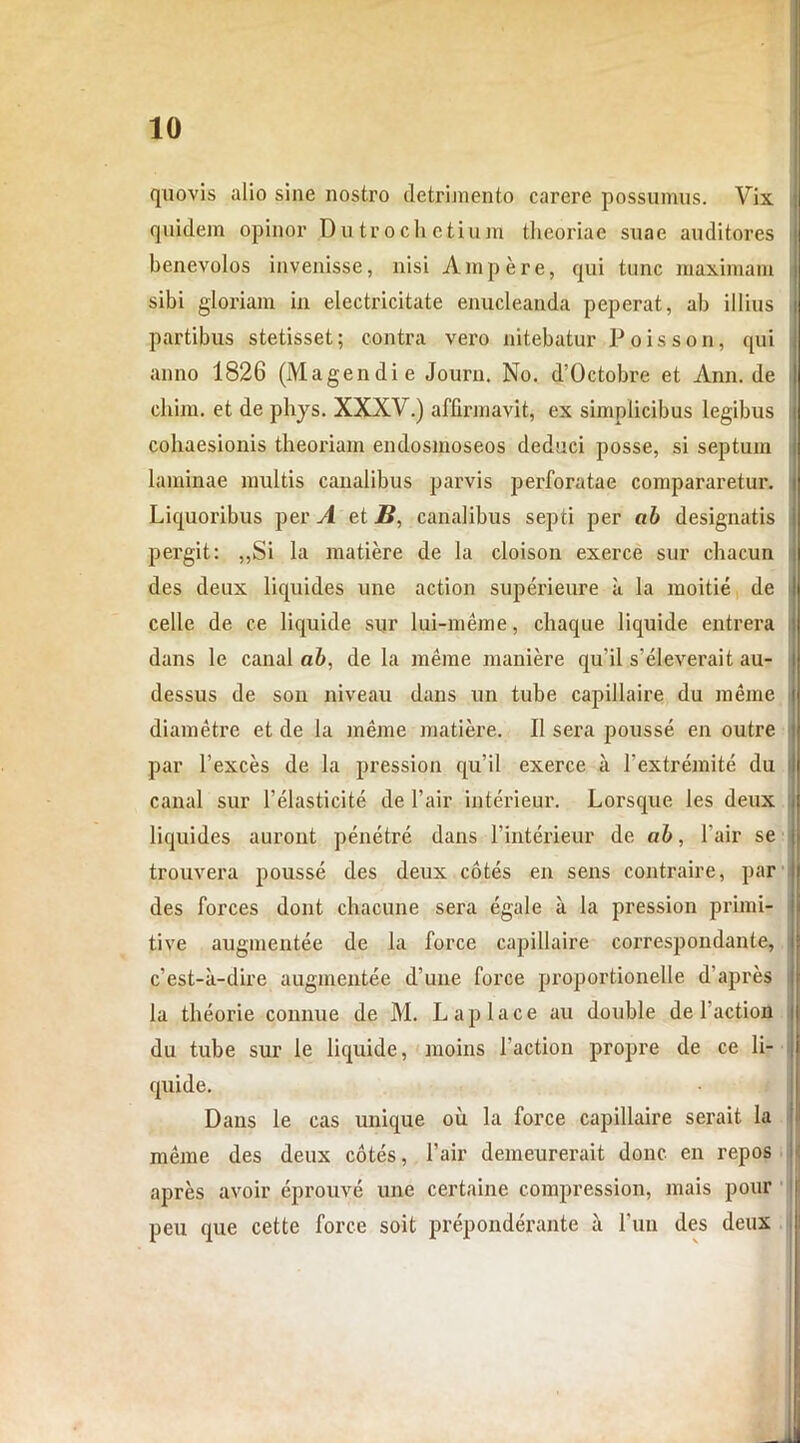 quovis alio sine nostro detrimento carere possumus. Vix quidem opinor Dutrochetium theoriae suae auditores benevolos invenisse, nisi Ampere, qui tnnc maximam sibi gloriam in electricitate enucleanda peperat, ab illius partibus stetisset; contra vero nitebatur Poisson, qui anno 1826 (Magendie Jouru. No. d’0ctobre et Ann. de chim. et de phys. XXXV.) affirmavit, ex simplicibus legibus cohaesionis theoriam endosmoseos deduci posse, si septum laminae multis canalibus parvis perforatae compararetur. Liquoribus per A et B, canalibus septi per ab designatis pergit: ,,Si la matiere de la cloison exerce sur chacun des deux liquides une action superieure a la moitie de celle de ce liquide sur lui-meme, chaque liquide entrera dans le canal ab, de la meme maniere qu’il s’eleverait au- dessus de son niveau dans un tube capillaire du meme diametre et de ia meme matiere. II sera pousse en outre par 1’exces de la pression qu’il exerce a 1‘extremite du canal sur 1’elasticite de l*air interieur. Lorsque les deux liquides auront penetre dans 1’interieur de ab, 1'air se j trouvera pousse des deux cotes en sens contraire, par des forces dont chacune sera egale a la pression primi- ! tive augmentee de la force capillaire correspondante, j c’est-a-dire augmentee d’une force proportionelle d apres i la theorie connue de M. L apiace au double de 1’action i du tube sur le liquide, moins 1'action propre de ce li- j quide. Dans le cas unique ou la force capillaire serait la meme des deux cotes, 1’air demeurerait donc en repos apres avoir eprouve une certaine compression, mais pour peu que cette force soit preponderante a l’un des deux