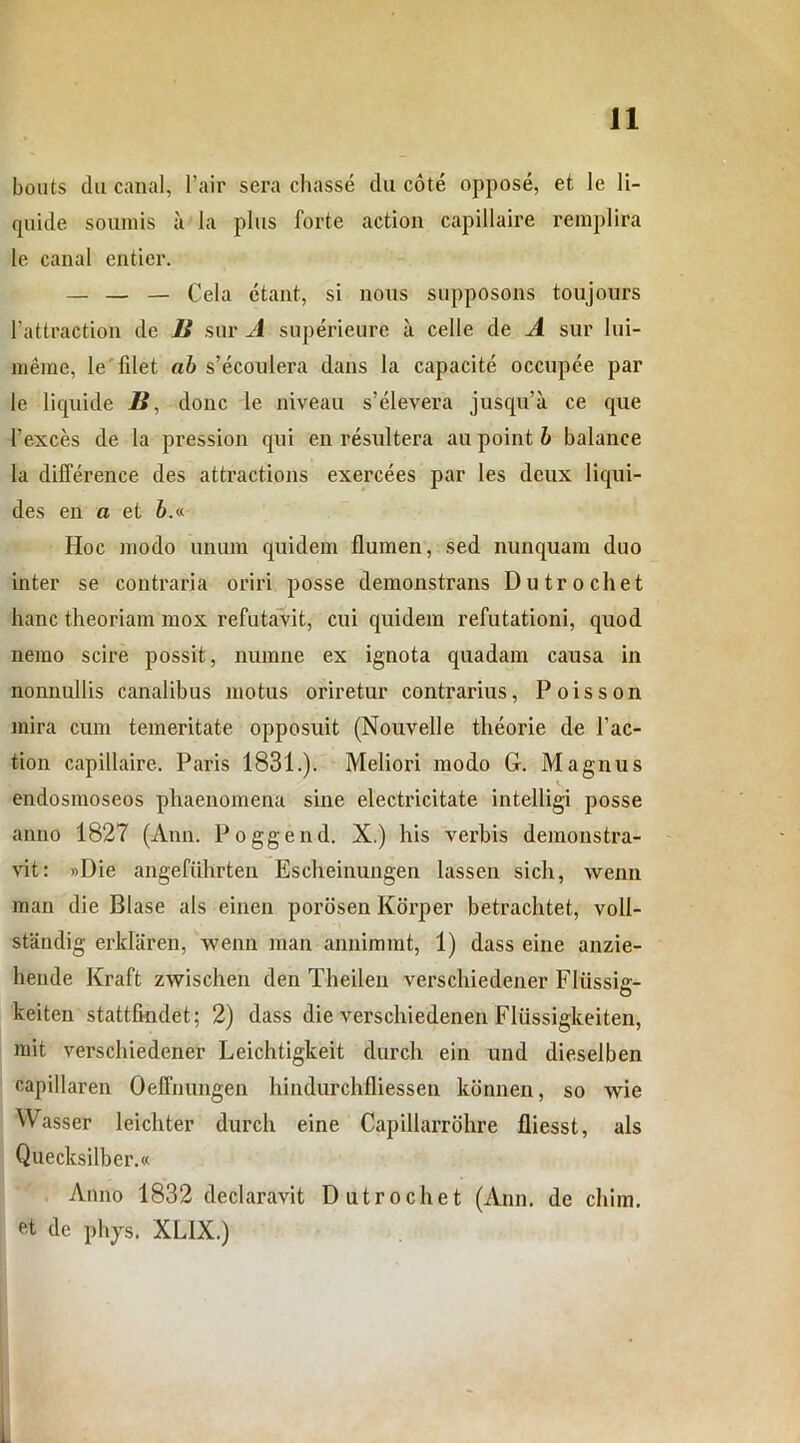 bouts du canal, l’air sera cliasse du cote oppose, et le li- quide somnis a la plus forte action capillaire remplira le canal entier. — — — Cela ctant, si nons supposons toujours 1’attraction de 2» sur A superieure ii celle de A sur lui- merae, le filet ab s’ecoidera dans la capacite occupee par le liquide B, donc le niveau s’elevera jusqu’a ce que 1’exces de la pression qui en resultera au point b balance la dilference des attractions exercees par les deux liqui- des en a et &.« Hoc modo unum quidem flumen, sed nunquam duo inter se contraria oriri posse demonstrans Dutrochet hanc theoriam mox refutavit, cui quidem refutationi, quod nemo scire possit, numne ex ignota quadam causa in nonnullis canalibus motus oriretur contrarius, Poisson mira cum temeritate opposuit (Nouvelle theorie de l'ac- tion capillaire. Paris 1831.). Meliori modo G. Magnus v endosmoseos phaenomena sine electricitate intelligi posse anno 1827 (Ann. Poggend. X.) his verbis demonstra- vit: »Die angefiihrten Escheinungen lassen sich, wenn man die Blase ais einen porosen Korper betrachtet, voll- standig erkliiren, wenn man annimmt, 1) dass eine anzie- hende Kraft zwischen den Theilen verschiedener Fliissig- keiten stattfkidet; 2) dass die verschiedenen Fliissigkeiten, mit verschiedener Leichtigkeit durch ein und dieselben capillaren Oeffnungen hindurchfliessen konnen, so wie Wasser leichter durch eine Capillarrohre fliesst, ais Quecksilber.« Anno 1832 declaravit Dutrochet (Ann. de chim. et de phys. XL1X.)