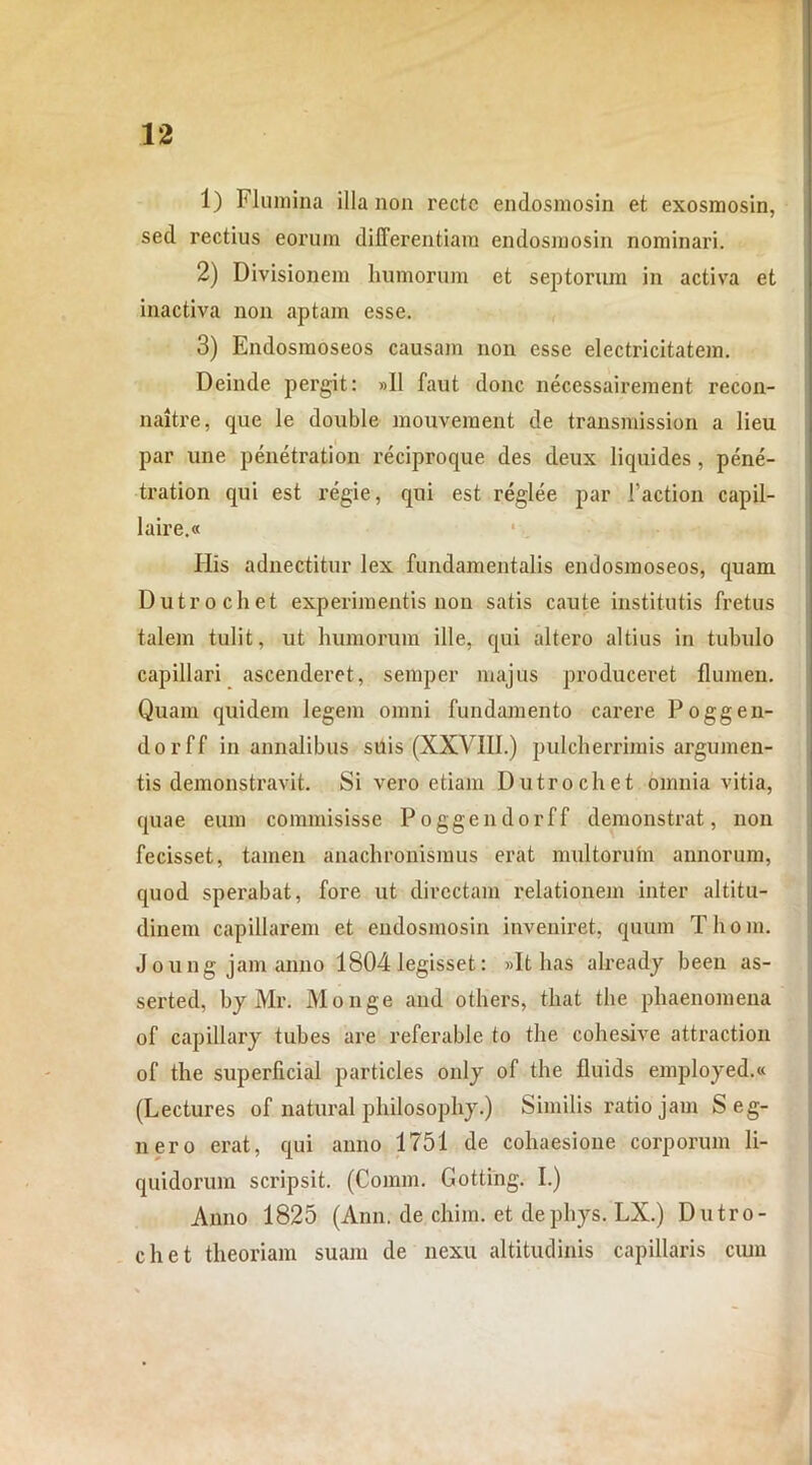 1) Flumina illa non recte endosmosin et exosmosin, sed rectius eorum differentiam endosmosin nominari. 2) Divisionem humorum et septorum in activa et inactiva non aptam esse. 3) Endosmoseos causam non esse electricitatem. Deinde pergit: »11 faut donc necessairement recon- naitre, que le double mouvement de transmission a lieu par une penetration reciproque des deux liquides, pene- tration qui est regie, qui est reglee par 1’action capil- laire.« Ilis adnectitur lex fundamentalis endosmoseos, quam Dutrochet experimentis non satis caute institutis fretus talem tulit, ut humorum ille, qui altero altius in tubulo capillari ascenderet, semper majus produceret flumen. Quam quidem legem omni fundamento carere Poggen- dorff in annalibus suis (XXVIII.) pulchei'rimis argumen- tis demonstravit. Si vero etiam Dutrochet omnia vitia, quae eum commisisse Poggendorff demonstrat, non fecisset, tamen anachronismus erat multorum annorum, quod sperabat, fore ut directam relationem inter altitu- dinem capillarem et endosmosin inveniret, quum Tliom. Joung jam anno 1804 legisset: »It has already been as- serted, by Mr. Monge and others, that the phaenomena of capillary tubes are referable to the cohesive attraction of the superficial particles only of the fluids employed.« (Lectures of natural philosophy.) Similis ratio jam S eg- uero erat, qui anno 1751 de cohaesione corporum li- quidorum scripsit. (Connn. Gotting. I.) Anno 1825 (Ann. de chim. et dephys. LX.) Dutro- chet theoriam suam de nexu altitudinis capillaris cum