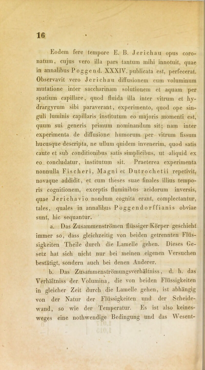 Eodem fere tempore E. 13. Jerichau opus coro- natum, cujus vero illa pars tantum mihi innotuit, quae in annalibus P oggend. XXXIV. publicata est, perfecerat. Observavit vero Jerichau diffusionem cum voluminum mutatione inter saccharinam solutionem et aquam per spatium capillare, quod fluida illa inter vitrum et hy- drargyrum sibi paraverant, experimento, quod ope sin- guli luminis capillaris institutum eo majoris momenti est, quum sui generis primum nominandum sit; nam inter experimenta de diffusione humorum per vitrum fissum hucusque descripta, ne ullum quidem invenerim, quod satis caute et sub conditionibus satis simplicibus, ut aliquid ex eo concludatur, institutum sit. Praeterea experimenta nonnulla Fise heri, Magni et Dutrochetii repetivit, novaque addidit, et cum theses suae finales illius tempo- ris cognitionem, exceptis fluminibus acidorum inversis, quae Jerichavio nondum cognita erant, complectantur, tales, quales in annalibus P ogge n d o r ff i ani s obviae sunt, hic sequantur. a. Das Zusammenstromen fliissiger Korper geschieht immer so, dass gleichzeitig von beiden getrennten Fliis- sigkeiten Theile durch die Lamelle gehen. Dieses Ge- setz hat sich nicht nur hei meinen cigenen Versuchen bestiitigt, sondern auch bei denen Anderer. b. Das Zusarnmenstrbmungsverhaltniss, d. h. das Verhaltniss der Volumina, die von beiden Fliissigkeiten in gleicher Zeit durch die Lamelle gehen, ist abhangig von der Natur der Fliissigkeiten und der Scheide- wand, so Avie der Temperatur. Es ist also keines- weges eine nothwendige Bedingung und das Wesent-