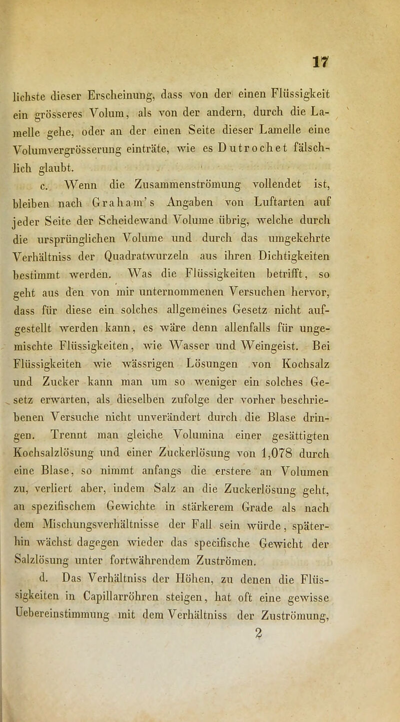 lichste dieser Erscheinung, dass von dei’ einen Fliissigkeit ein grosseres Volura, ais von der andern, durch die La- melle gehe, oder an der einen Seite dieser Lamelle eine Volumvergrosserung eintrate, wie es Dutrochet falsch- lich glaubt. c. Wenn die Zusammenstromung vollendet ist, bleiben nacli Graham’s Angaben von Luftarten auf jeder Seite der Scheidewand Volume iibrig, welche dnrch die urspriinglichen Volume und durch das umgekehrte Verhaltniss der Quadratwurzeln aus ihren Dichtigkeiten bestimmt werden. Was die Fliissigkeiten betrifft, so geht aus den von mir unternommenen Versuchen hervor, dass fur diese ein solches allgemeines Gesetz nicht auf- gestellt werden kann, es wiire denn allenfalls fur unge- mischte Fliissigkeiten, wie Wasser und Weingeist. Bei Fliissigkeiten wie wassrigen Losungen von Kochsalz und Zucker kann man um so weniger ein solches Ge- setz erwarten, ais dieselben zufolge der vorher beschrie- benen Versuche nicht unverandert durch die Blase drin- gen. Trennt man gleiche Volumina einer gesattigten Kochsalzlosung und einer Zuckerlosung von 1,078 durch eine Blase, so nimmt anfangs die erstere an Volumen zu, verliert aber, indem Salz an die Zuckerlosung geht, an spezilischem Gewichte in stiirkerem Grade ais nach dem Mischungsverhaltnisse der Fall sein wiirde, spater- hin wachst dagegen Avieder das specifische Gewicht der Salzlosung unter fortwahrendem Zustromen. d. Das Verhaltniss der Hbhen, zu denen die Fliis- sigkeiten in Capillarrbhren steigen, hat oft eine gewisse Uebereinstimmung init dem Verhaltniss der Zustromung, 2