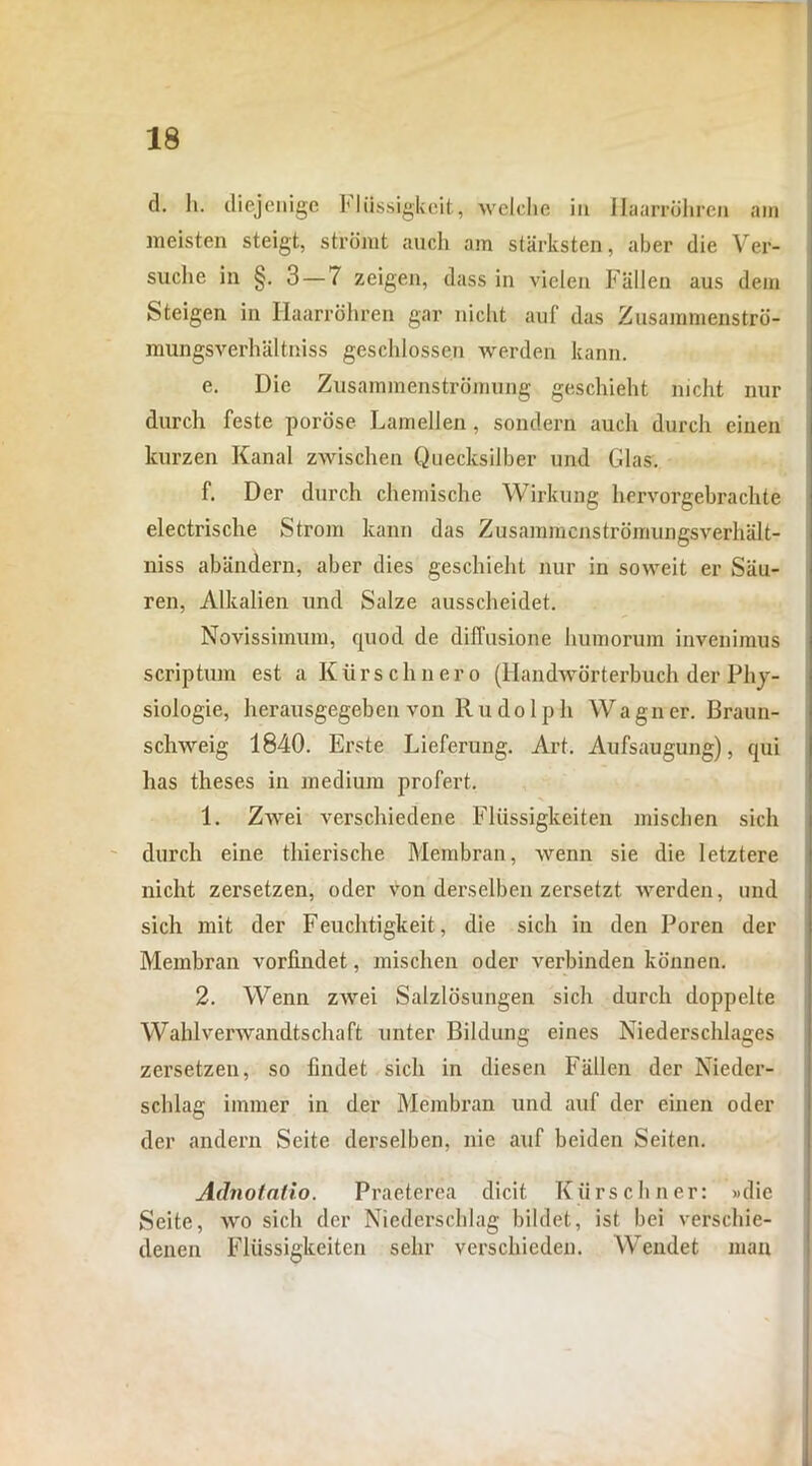 d. h. diejenige Fliissigkcit, welche iu Ilaarrohren am meisten steigt, stromt auch am starksten, aber die Ver- suche in §. 3 — 7 zeigen, dass in vielen Fallen aus dem Steigen in Ilaarrohren gar nicht auf das Zusammenstro- mungsverhaltniss geschlossen werden kann. e. Die Zusammenstromung geschieht nicht nur durch feste porose Lamellen, sondern auch durch einen kurzen Kanal zwischen Quecksiiber und Glas. f. Der durch chemische Wirkung hervorgebrachte electrische Strom kann das Zusammenstromungsverhalt- niss abandern, aber dies geschieht nur in sovveit er Siiu- ren, Alkalien und Salze ausscheidet. Novissimum, quod de diffusione humorum invenimus scriptum est a K ii r s c h n e r o (Ilandwdrterbuch der Phj- siologie, herausgegeben von Rudolph Wagner. Braun- schweig 1840. Erste Lieferung. Art. Aufsaugung), qui has theses in medium profert. 1. ZAvei verschiedene Fliissigkeiten mischen sicli durch eine thierische Membran, wenn sie die letztere nicht zersetzen, oder von derselben zersetzt werden, und sich mit der Feuchtigkeit, die sich in den Poren der Membran vorfindet, mischen oder verbinden konnen. 2. Wenn zwei Salzlosungen sicli durch doppelte Wahlvenvandtschaft unter Bildung eines Niederschlages zersetzen, so findet sich in diesen Fallen der Nieder- schlag immer in der Membran und auf der einen oder der andern Seite derselben, nie auf beiden Seiten. Adnotalio. Praeterea dicit Kiirs cliner: »die Seite, ivo sich der Niederschlag bildet, ist bei verschie- denen Fliissigkeiten sehr verschieden. Wendet man