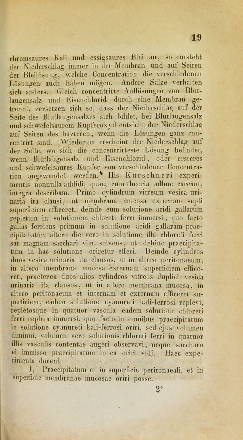 chromsaures Kali und essigsaures Blei an, so entsteht der Niederschlag immer in der Membran und auf Seiten der Bleilosung, welche Concentration die verschiedenen Losungen auch haben mogen. Andere Salze verhalten sicli anders. Gleich concentrirte Auflosungen von Blut- laugensalz und Eisenchlorid durch eine Membran ge- trennt, zersetzen sich so, dass der Niederschlag auf der Seite des Blutlaugensalzes sich hildet, hei Blutlaugensalz und schwefelsaurem KUpferoxyd entsteht der Niederschlag auf Seiten des letzteren, wenn die Losungen ganz con- centrirt sind. Wiederum erscheint der Niederschlag auf der Seite, wo sich die concentrirteste Losung befindet, wenn Blutlaugensalz und Eisenchlorid , oder ersteres und schwefelsaures Kupfer von verschiedener Concentra- tion angewendet werdenA His Kiirschneri experi- mentis nonnulla addidi, cpiae, cum theoria adhuc careant, integra describam. Primo cylindrum vitreum vesica uri- naria ita clausi, ut membrana mucosa externam septi superficiem efficeret, deinde eum solutione acidi gallarum repletum in solutionem chloreti ferri immersi, quo facto gallas ferricus primum in solutione acidi gallaram prae- cipitabatur, altero die vero in solutione illa chloreti ferri sat magnam sacchari vim solvens, ut dehinc praecipita- tum in hac solutione oriretur effeci. Deinde cylindros duos vesica urinaria ita clausos, ut in altero peritonaeum, in altero membrana mucosa externam superficiem effice- ret, praeterea duos alios cylindros vitreos duplici vesica urinaria ita clausos, ut in altero membrana mucosa, in altero peritonaeum et internam et externam efficeret su- perficiem, eadem solutione cyanureti kali-ferrosi replevi, repletosque in quatuor vascula eadem solutione chloreti ferri repleta immersi, quo facto in omnibus praecipitatum in solutione cyanureti kali-ferrosi oriri, sed ejus volumen diminui, volumen vero solutionis chloreti ferri in quatuor illis vasculis contentae augeri observavi, neque saccharo ei immisso praecipitatum in ea oriri vidi, llaec expe- rimenta docent 1, Praecipitatum et in superficie peritonaeali, et in superficie membranae mucosae oriri posse. 2”