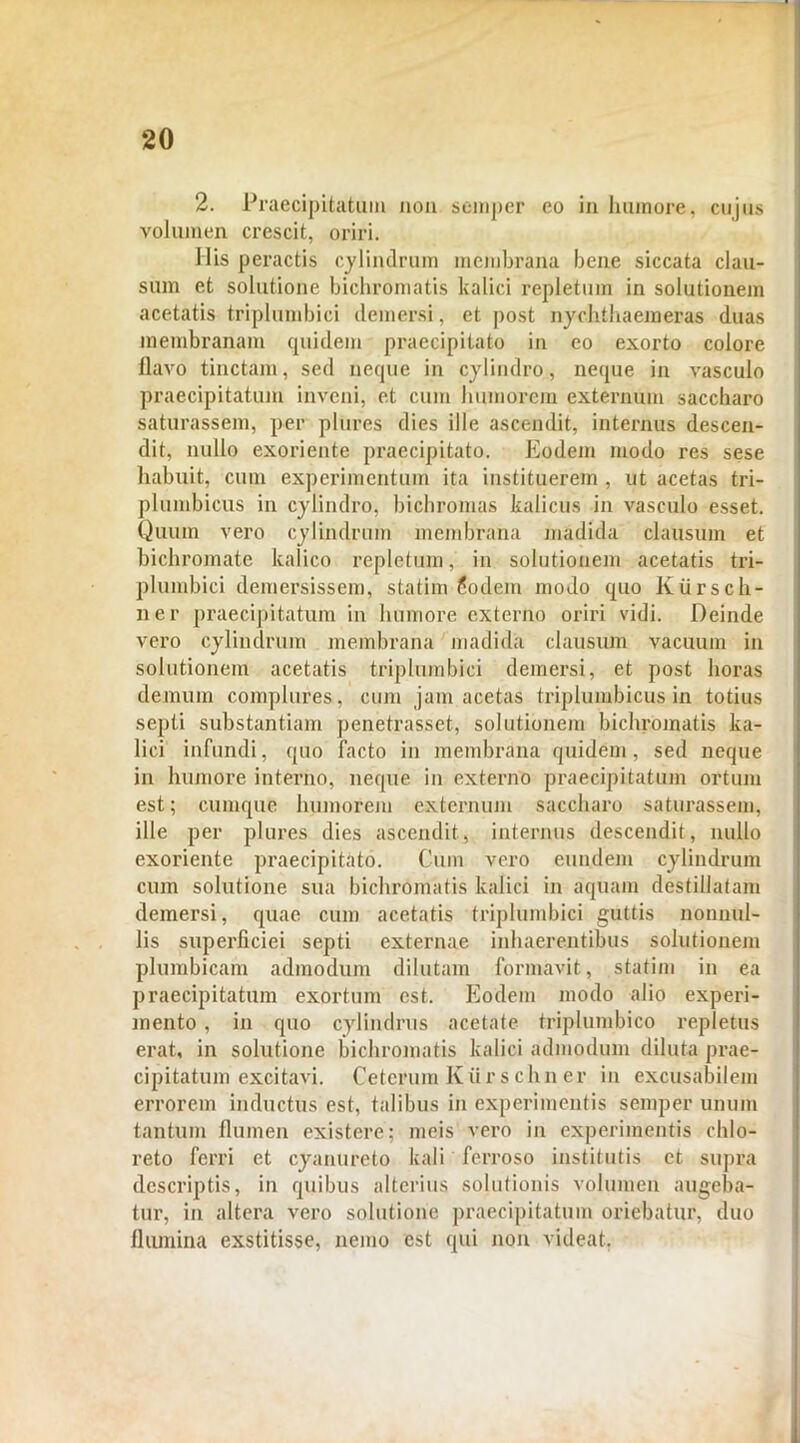 2. Praecipitatum non semper eo in humore, cujus volumen crescit, oriri. His peractis cylindrum membrana bene siccata clau- sum et solutione bichromatis kalici repletum in solutionem acetatis triplumbici demersi, et post nychthaemeras duas membranam quidem praecipitato in eo exorto colore flavo tinctam, sed neque in cylindro, neque in vasculo praecipitatum inveni, et cum humorem externum saccharo saturassem, per plures dies ille ascendit, internus descen- dit, nullo exoriente praecipitato. Eodem modo res sese habuit, cum experimentum ita instituerem , ut acetas tri- plumbicus in cylindro, bichromas kalicus in vasculo esset. Quum vero cylindrum membrana madida clausum et bichromate kalico repletum, in solutionem acetatis tri- plumbici demersissem, statim 6odem modo quo Kiirsch- ner praecipitatum in humore externo oriri vidi. Deinde vero cylindrum membrana madida clausum vacuum in solutionem acetatis triplumbici demersi, et post horas demum complures, cum jam acetas triplumbicus in totius septi substantiam penetrasset, solutionem bichromatis ka- lici infundi, quo facto in membrana quidem, sed neque in humore interno, neque in externo praecipitatum ortum est; cumque humorem externum saccharo saturassem, ille per plures dies ascendit, internus descendit, nullo exoriente praecipitato. Cum vero eundem cylindrum cum solutione sua bichromatis kalici in aquam destillatam demersi, quae cum acetatis triplumbici guttis nonnul- lis superficiei septi externae inhaerentibus solutionem plumbicam admodum dilutam formavit, statim in ea praecipitatum exortum est. Eodem modo alio experi- mento , in quo cylindrus acetate triplumbico repletus erat, in solutione bichromatis kalici admodum diluta prae- cipitatum excitavi. Ceterum Kiirs chn er in excusabilem errorem inductus est, talibus in experimentis semper unum tantum flumen existere; meis vero in experimentis chlo- reto ferri et cyanureto kali ferroso institutis et supra descriptis, in quibus alterius solutionis volumen augeba- tur, in altera vero solutione praecipitatum oriebatur, duo flumina exstitisse, nemo est qui non videat.