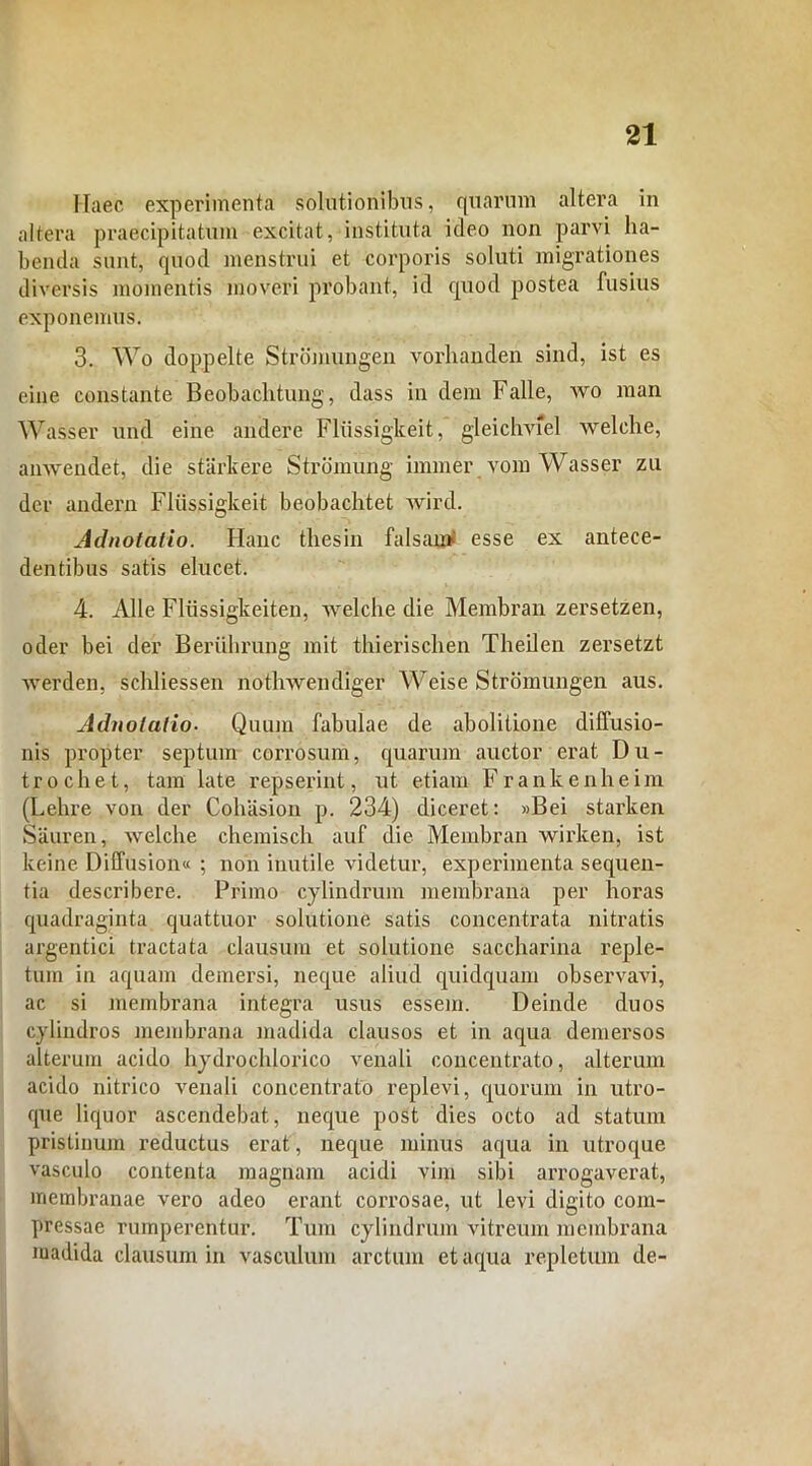 Haec experimenta solutionibus, quarum altera in altera praecipitatum excitat, instituta ideo non parvi ha- benda sunt, quod menstrui et corporis soluti migrationes diversis momentis moveri probant, id quod postea fusius exponemus. 3. Wo doppelte Strbmungen vorhanden sind, ist es eine constante Beobachtung, dass in dem Falle, wo man Wasser und eine audere Fliissigkeit, gleichviel welche, anwendet, die starkere Stromung immer vom Wasser zu der andern Fliissigkeit beobachtet wird. Adnotatio. Hanc thesin falsan» esse ex antece- dentibus satis elucet. 4. Alie Flussigkeiten, welche die Membran zersetzen, oder bei der Beriihrung mit thierischen Theilen zersetzt werden, schliessen nothwendiger Weise Strbmungen aus. Adnotatio• Quum fabulae de abolitione diffusio- nis propter septum corrosum, quarum auctor erat Du- trochet, tam late repserint, ut etiam Frankenheim (Lehre von der Cohasion p. 234) diceret: »Bei starken Siiuren, welche chemisch auf die Membran wirken, ist keine Diffusion« ; non inutile videtur, experimenta sequen- tia describere. Primo cylindrum membrana per horas quadraginta quattuor solutione satis concentrata nitratis argentici tractata clausum et solutione saccharina reple- tum in aquam demersi, neque aliud quidquam observavi, ac si membrana integra usus essem. Deinde duos cylindros membrana madida clausos et in aqua demersos alterum acido hydrocldorico venali concentrato, alterum acido nitrico venali concentrato replevi, quorum in utro- que liquor ascendebat, neque post dies octo ad statum pristinum reductus erat, neque minus aqua in utroque vasculo contenta magnam acidi vim sibi arrogaverat, membranae vero adeo erant corrosae, ut levi digito com- pressae rumperentur. Tum cylindrum vitreum membrana madida clausum in vasculum arctum et aqua repletum de-