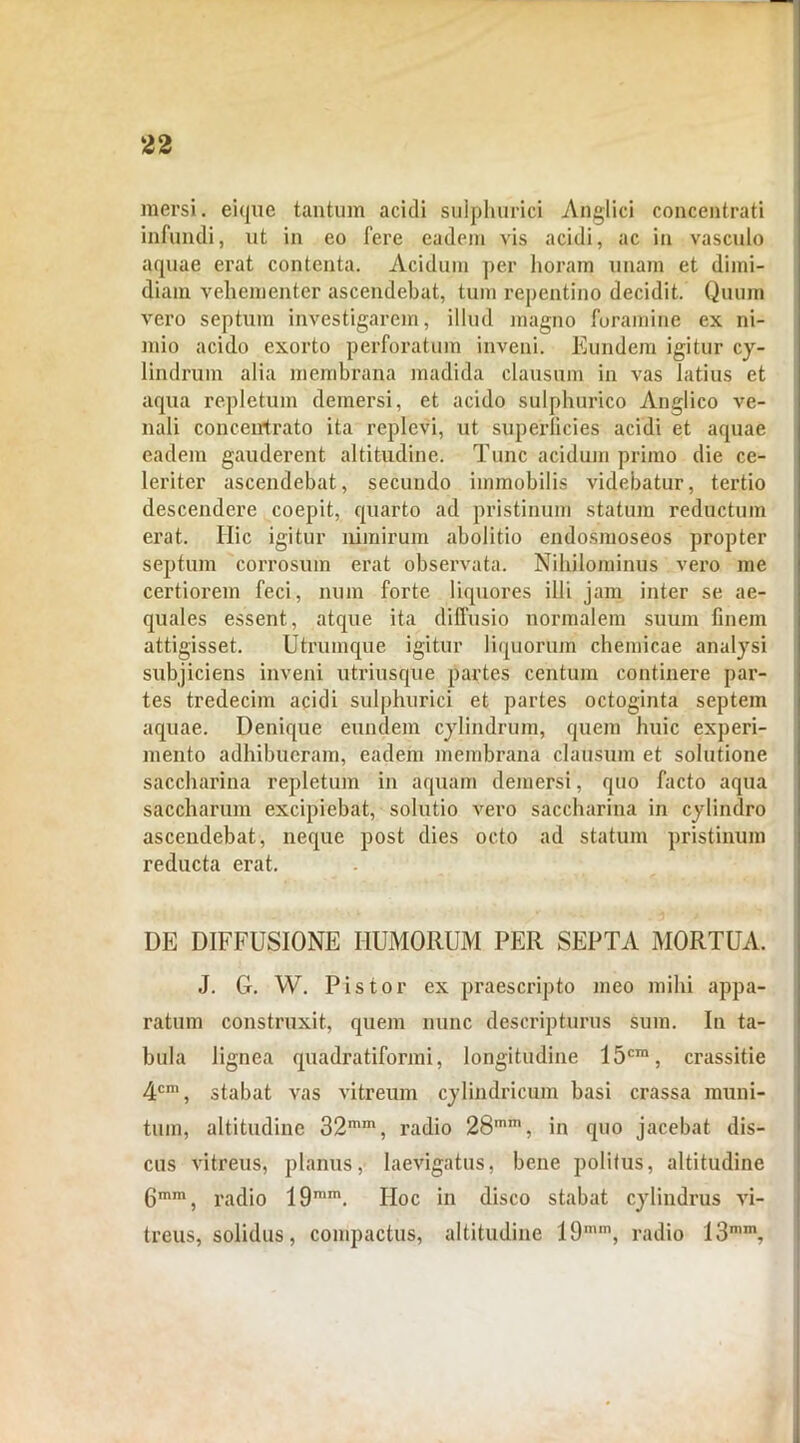 mersi, eique tantum acidi sulphurici Anglici concentrati infundi, ut in eo fere eadem vis acidi, ac in vasculo aquae erat contenta. Acidum per horam unam et dimi- diam vehementer ascendebat, tum repentino decidit. Quum vero septum investigarem, illud magno foramine ex ni- mio acido exorto perforatum inveni. Eundem igitur cy- lindrum alia membrana madida clausum in vas latius et aqua repletum demersi, et acido sulphurico Anglico ve- nali conceirtrato ita replevi, ut superficies acidi et aquae eadem gauderent altitudine. Tunc acidum primo die ce- leriter ascendebat, secundo immobilis videbatur, tertio descendere coepit, quarto ad pristinum statum reductum erat. Hic igitur nimirum abolitio endosmoseos propter septum corrosum erat observata. Nihilominus vero me certiorem feci, num forte liquores illi jam inter se ae- quales essent, atque ita diffusio normalem suum finem attigisset. Utrumque igitur liquorum chemicae analysi subjiciens inveni utriusque partes centum continere par- tes tredecim acidi sulphurici et partes octoginta septem aquae. Denique eundem cylindrum, quem huic experi- mento adhibueram, eadem membrana clausum et solutione saccharina repletum in aquam demersi, quo facto aqua saccharum excipiebat, solutio vero saccharina in cylindro ascendebat, neque post dies octo ad statum pristinum reducta erat. DE DIFFUSIONE HUMORUM PER SEPTA MORTUA. J. G. W. Pistor ex praescripto meo mihi appa- ratum construxit, quem nunc descripturus sum. In ta- bula lignea quadratiformi, longitudine 15cra, crassitie 4cm, stabat vas vitreum cylindricum basi crassa muni- tum, altitudine 32mm, radio 28mm, in quo jacebat dis- cus vitreus, planus, laevigatus, bene politus, altitudine gmm, rac]i0 19mm. Hoc in disco stabat cylindrus vi- treus, solidus, compactus, altitudine 19mm, radio 13n,m,