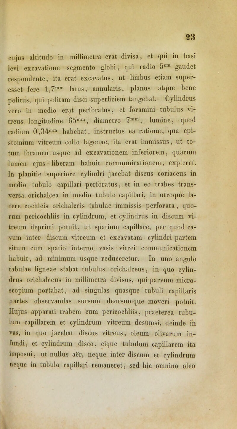 cujus altitudo in millimetra erat divisa, et qui in basi levi excavatione segmento globi, qui radio 5cm gaudet respondente, ita erat excavatus, ut limbus etiam super- esset fere l,7mm latus, annularis, planus atque bene politus, qui politam disci superficiem tangebat. Cylindrus vero in medio erat perforatus, et foramini tubulus vi- treus longitudine 65mm, diametro 7mm, lumine, quod radium 0,34mm habebat, instructus ea ratione, qua epi- stomium vitreum collo lagenae, ita erat immissus, ut to- tum foramen usque ad excavationem inferiorem, quacum lumen ejus liberam habuit communicationem, expleret. In planitie superiore cylindri jacebat discus coriaceus in medio tubulo capillari perforatus, et in eo trabes trans- versa orichalcea in medio tubulo capillari, in utroque la- tere cochleis orichalceis tabulae immissis perforata, quo- rum pericochliis in cylindrum, et cylindrus in discum vi- treum deprimi potuit, ut spatium capillare, per quod ca- vum inter discum vitreum et excavatam cylindri partem situm cum spatio interno vasis vitrei communicationem habuit, ad minimum usque reduceretur. In uno angulo tabulae ligneae stabat tubulus orichalceus, in quo cylin- drus orichalceus in millimetra divisus, qui parvum micro- scopium portabat, ad singulas quasque tubuli capillaris partes observandas sursum deorsumque moveri potuit. Iiujus apparati trabem cum pericochliis, praeterea tubu- lum capillarem et cylindrum vitreum desumsi, deinde in vas, in quo jacebat discus vitreus, oleum olivarum in- fundi, et cylindrum disco, eique tubulum capillarem ita imposui, ut nullus aer, neque inter discum et cylindrum neque in tubulo capillari remaneret, sed hic omnino oleo