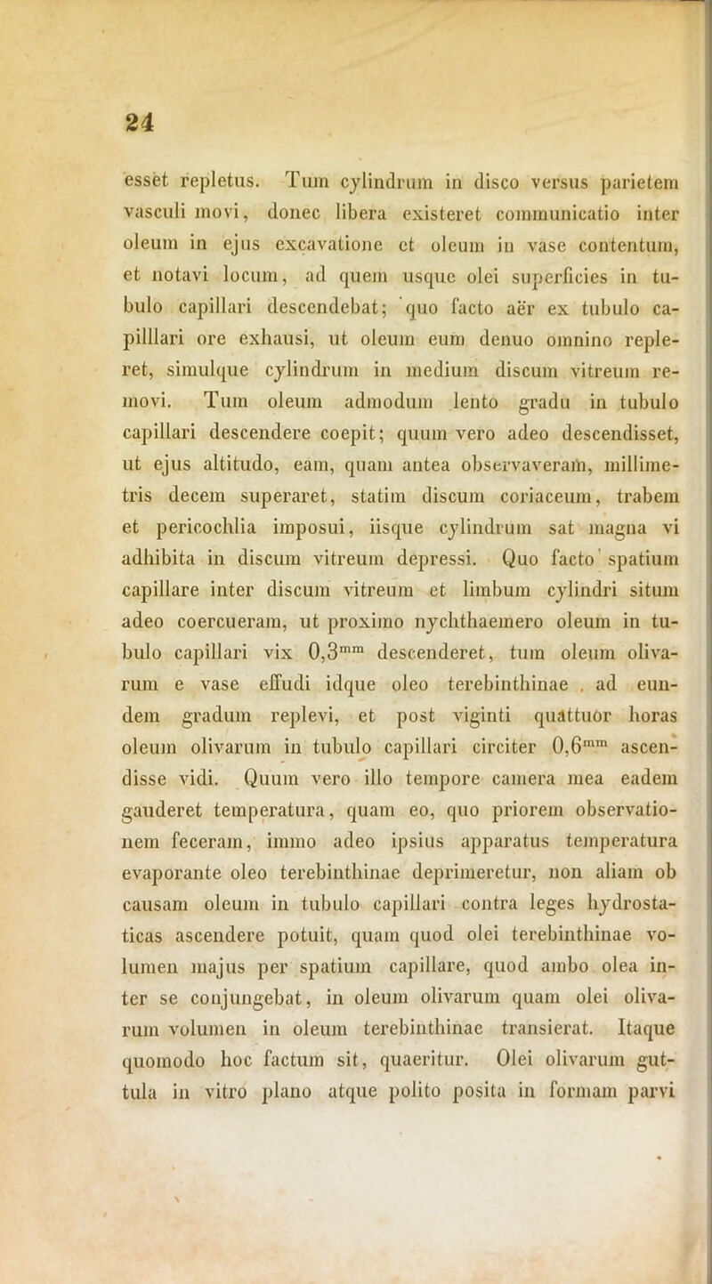 esset repletus. Tum cylindrum in disco versus parietem vasculi movi, donec libera existeret communicatio inter oleum in ejus excavatione et oleum in vase contentum, et notavi locum, ad quem usque olei superficies in tu- bulo capillari descendebat; quo facto aer ex tubulo ca- pilllari ore exhausi, ut oleum eum denuo omnino reple- ret, simulque cylindrum in medium discum vitreum re- movi. Tum oleum admodum lento gradu in tubulo capillari descendere coepit; quum vero adeo descendisset, ut ejus altitudo, eam, quam antea observaveram, millime- tris decem superaret, statim discum coriaceum, trabem et pericochlia imposui, iisque cylindrum sat magna vi adhibita in discum vitreum depressi. Quo facto spatium capillare inter discum vitreum et limbum cylindri situm adeo coercueram, ut proximo nychthaemero oleum in tu- bulo capillari vix 0,3mra descenderet, tum oleum oliva- rum e vase effudi idque oleo terebinthinae . ad eun- dem gradum replevi, et post viginti quattuor horas oleum olivarum in tubulo capillari circiter 0,6mm ascen- disse vidi. Quum vero illo tempore camera mea eadem gauderet temperatura, quam eo, quo priorem observatio- nem feceram, immo adeo ipsius apparatus temperatura evaporante oleo terebinthinae deprimeretur, non aliam ob causam oleum in tubulo capillari contra leges hydrosta- ticas ascendere potuit, quam quod olei terebinthinae vo- lumen majus per spatium capillare, quod ambo olea in- ter se conjungebat, in oleum olivarum quam olei oliva- rum volumen in oleum terebinthinae transierat. Itaque quomodo hoc factum sit, quaeritur. Olei olivarum gut- tula in vitro plano atque polito posita in formam parvi