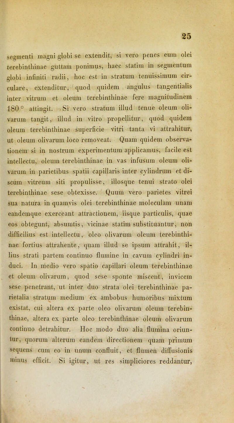 segmenti magni globi se extendit, si vero penes eum olei terebinthinae guttam ponimus, haec statiin in segmentum globi infiniti radii, hoc est in stratum tenuissimum cir- culare, extenditur, quod quidem angulus tangentialis inter vitrum et oleum terebinthinae fere magnitudinem 180° attingit. Si vero stratum illud tenue oleum oli- varum tangit, illud in vitro propellitur, quod quidem oleum terebinthinae superficie vitri tanta vi attrahitur, ut oleum olivarum loco removeat. Quam quidem observa- tionem si in nostrum experimentum applicamus, facile est intellectu, oleum terebinthinae in vas infusum oleum oli- varum in parietibus spatii capillaris inter cylindrum et di- scum vitreum siti propulisse, illosque tenui strato olei terebinthinae sese obtexisse. Quum vero parietes vitrei sua natura in quamvis olei terebinthinae moleculam unam eandemque exerceant attractionem, iisque particulis, quae eos obtegunt, absumtis, vicinae statim substituantur, non difficilius est intellectu, oleo olivarum oleum terebinthi- nae fortius attrahente, quam illud se ipsum attrahit, il- lius strati partem continuo flumine in cavum cylindri in- duci. In medio vero spatio capillari oleum terebinthinae et oleum olivarum, quod sese sponte miscent, invicem sese penetrant, ut inter duo strata olei terebinthinae pa- rietalia stratum medium ex ambobus humoribus mixtum existat, cui altera ex parte oleo olivarum oleum terebin- thinae, altera ex parte oleo terebinthinae oleum olivarum continuo detrahitur. Hoc modo duo alia flumina oriun- tur, quorum alterum eandem directionem quam primum sequens cum eo in unum confluit, et flumen diffusionis minus efficit. Si igitur, ut res simpliciores reddantur,